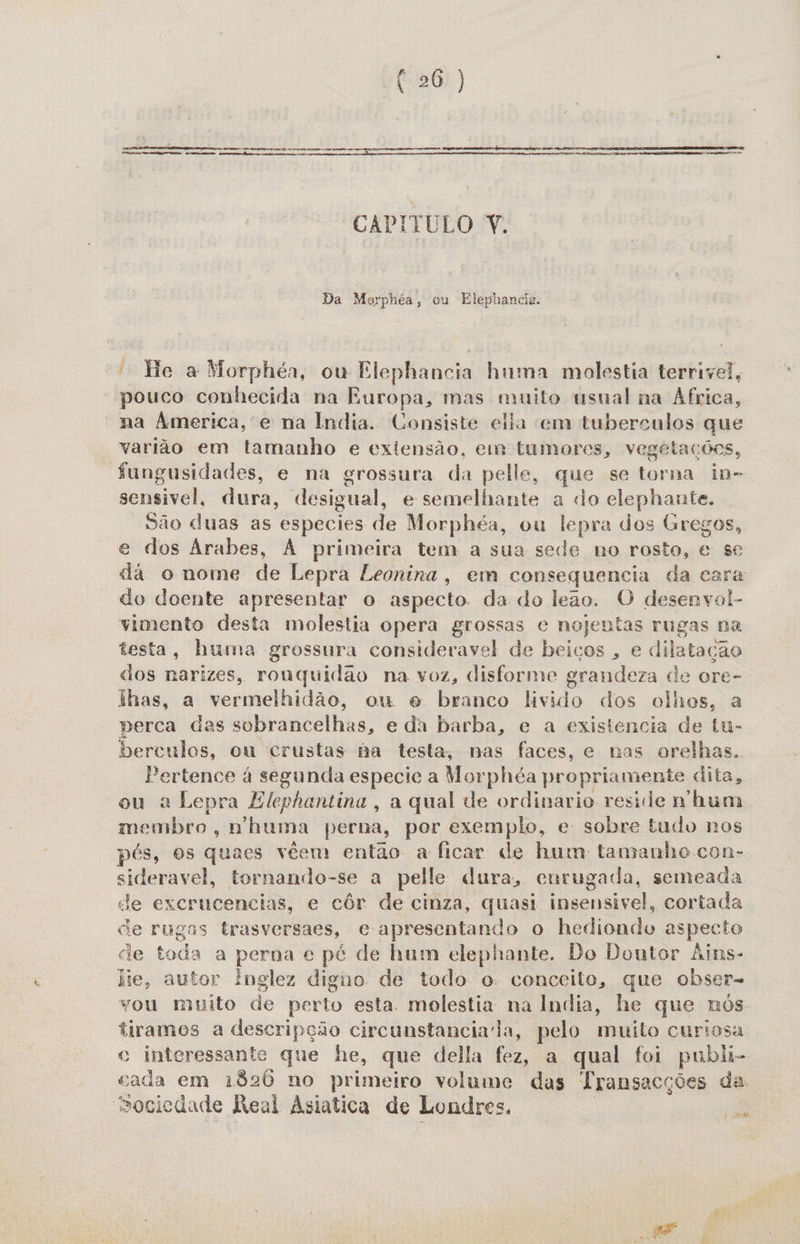 Tese mam Pers Te cetro cs me pre matase Dua aços cms ia  Aa ie Da Tan ao  CAPITULO Y. Da Morphéa, ou Elephancia. “ He a Morphéa, ou Elephancia huma molestia terrivel, pouco conhecida na Europa, mas muito usual na África, na America, e na India. Consiste ella em taberculos que varião em tamanho e extensão, em tumores, vegetações, fungusidades, e na grossura da pelle, que se torna in- sensivel, dura, desigual, e semelhante a do elephante. São duas as especies de Morphéa, ou lepra dos Gregos, e dos Árabes, À primeira tem a sua sede no rosto, e se da o nome de Lepra Leonina, em consequencia da cara do doente apresentar o aspecto. da do leão. O desenvol- vimento desta molestia opera grossas e nojentas rugas na testa, huma grossura consideravel de beicos , e dilatação dos narizes, rouquidão na voz, disforme grandeza de ore- ilhas, a vermelhidão, ou e branco livido dos olhos, a perca das sobrancelhas, e da barba, e a existencia de tu- berculos, ou crustas ba testa, nas faces, e nas orelhas. Pertence á segunda especie a Morphéa propriamente dita, ou a Lepra Elephantina , a qual de ordinario reside nhum membro, n'huma perna, por exemplo, e sobre tudu nos pés, os quaes véem então a ficar de hum: tamanho con- sideravel, tornando-se a pelle dura, cnrugada, semeada de excrucencias, e côr de cinza, quasi insensivel, cortada ce rugas trasversaes, ce apresentando o hediondo aspecto de toda a perna e pé de hum elephante. Do Doutor Áins- lie, autor Ínglez digno de todo o: conceito, que obser- vou muito de perto esta. molestia na India, he que nôs tiramos a descripção circunstanciada, pelo muito curiosa o interessante que he, que della fez, a qual foi publi- cada em 1820 no primeiro volume das Transacções da. sociedade Reul Asiatica de Londres, é td Pisa R