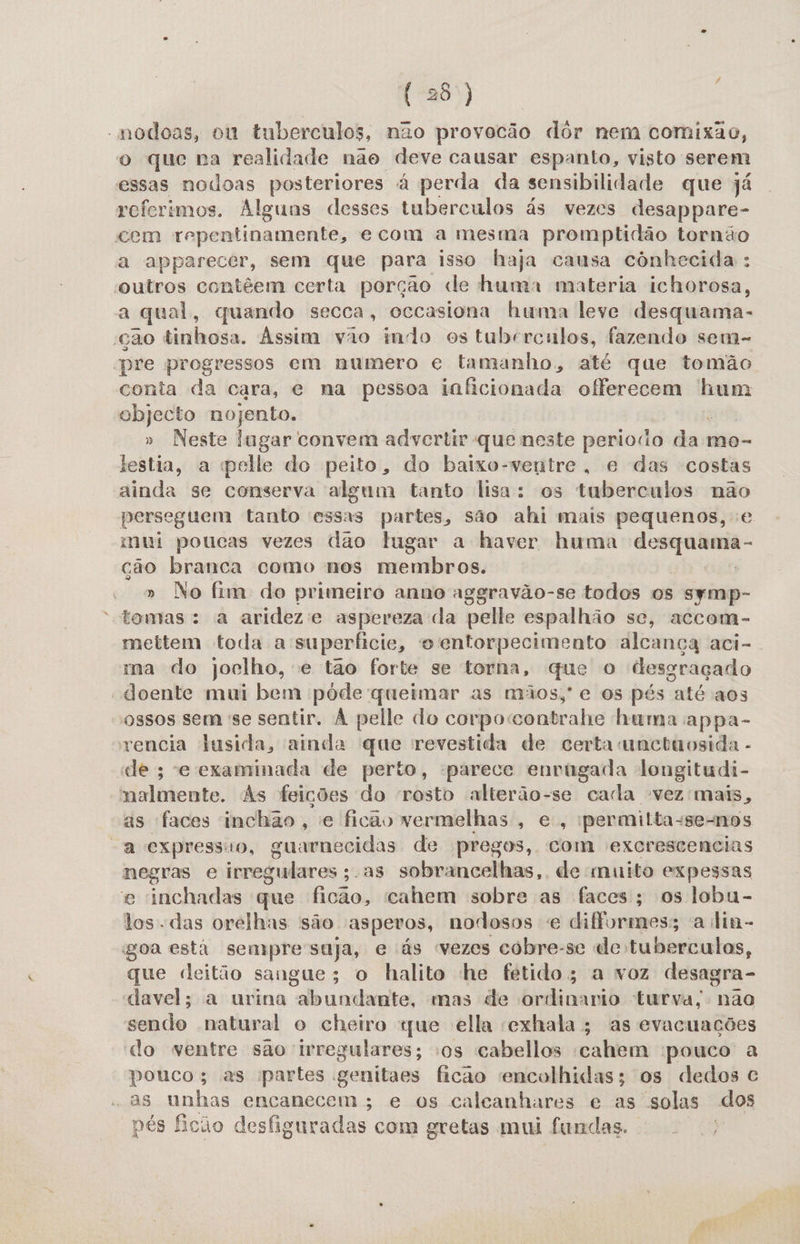 -modoas, ou tuberculos, não provocão dôr nem comixao, o que pa realidade não deve causar espanto, visto serem essas nodoas posteriores à perda da sensibilidade que já referimos. Alguns desses tuberculos ás vezes desappare- cem repentinamente, ecom a mesma promptidão tornão a apparecer, sem que para isso haja causa cônhecida : “outros contêem certa porçao de huma materia ichorosa, a qual, quando secca, occasiona huma leve desquama- 'ção tinhosa. Assim vão indo es tubrrculos, fazendo sem- pre progressos em numero e tamanho, até que tomão conta da cara, e na pessoa inficionada offerecem hum objecto nojento. » Neste lugar convem advcrtir que neste periodo dot mo- lestia, a elle do peito, do baixo-ventre, e das costas ainda se conserva algum tanto lisa: os tuberculos não perseguem tanto essas partes, são ahi mais pequenos, mui poucas vezes dao lugar a haver huma desquanma- ção branca como nos membros, » No fim do primeiro anno aggravão-se todos os symp- tomas: a arideze aspereza da pelle espalhão se, accom- mettem toda a superficie, o entorpecimento alcança aci- ma do joelho, e tão forte se torna, que o desgraçado “doente mui bem pôde queimar as mãos,' e os pés até aos ossos sem se sentir. À pelle do corpoccontrahe hama appa- vencia lusida, ainda que revestida de certa unctaosida - de; e examinada de perto, parece envrúgada longitudi- malmente. As feições do rosto alterão-se cada vez mais, as faces inchão , e ficão vermelhas , e, permilta-se-nos “a expressão, guarnecidas de pregos, com excrescencias negras e irregulares ;. as sobrancelhas, de muito expessas e inchadas que ficão, cahem sobre as faces; os lobu- los das orelhas são asperos, nodosos e difformes; a lin- goa esti sempresuja, e ás «vezes cobre-se de tuberculos, que deitão sangue; o halito he fetido; a voz desagra- davel; a urina abundante, mas de ordinario turva, nao sendo natural o cheiro «ue ella cxhala; as evacuações do ventre são irregulares; os cabellos cahem pouco a pouco; as partes genitaes ficao encolhidas; os dedos c -as unhas encanecem ; e os calcanhares e as solas dos pés ficão desfiguradas com gretas mui fundas..