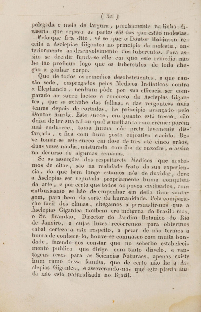 polegada c meia de largura, precisamente na linha di- visoria. que separa as partes sas das que estão molestas. Pelo que fica dito, vê se que o Doutor Robinson re- ceita a Asclepias Gigantea no principio da molestia, an- teriormente ao desenvolvimento dos tuberculos. Para as- sim se decidir funda-se elle em que este remedio não he tão proficuo logo que os tuberculos de todo che- gão a ganhar corpo. 4 Que de todos os remedios desobstruentes , e que cau- são sede, empregados pelos Medicos Indiaticos contra a Elephancia, nenhum póde por sua eficacia ser come parado ao sueco lacteo e concreto da Asclepias Gigan- tea, que se extrahe das folhas, e das vergonteas mais tenras depois de cortados, he principio avançado pelo Doutor Amslie. Este succe, em quanto esta fresco, não deixa de ter sua tal ou qual semelhanca com créme: porém mal endurece, toma huma côr preta levemente dis-' farçada, e fica com hum gosto enjoativo eacido. De- ve tomar-se este succo em dose de tres até cinco grãos, duas vezes no dia, misturado com flor de enxofre, e assim no decurso ce algumas semanas. Se as asserções dos respeitaveis Medicos que acaba. mos de citar, são na realidade fruto da sua experien- cia, do que bem longe estamos nós de duvidar, deve a Ásclepias ser reputada propriamente huma conquista. da arte, e por certo que todos os povos civilisados, com enthusiasmo se hão de empenhar em della tirar vanta- gem, para bem da sorte da humanidade. Pela compara- ção facil dos climas, chegamos a persuadir-nos que a Asclepias Gigantea tambem cera indigena do Brazil: mas, o Sr. Brandão, Director do Jardim Botanico do Rio de Janeiro, a cujas luzes recorremos para obtermos cabal certeza a este respeito, a pezar de não termos a honra de conhece. to, houve-se comnosco com muita bon dade, fazendo-nos constar que no soberbo estabeleci- mento publico que dirige com tanto disvelo, e van- tagens reaes para as Sciencias Naturaes, apenas existe hum ramo dessa familia, que de certo não he a As- clepias Gigantea, e asseverando-nos que esta planta ain- da não está naturalisada no Brazil. |