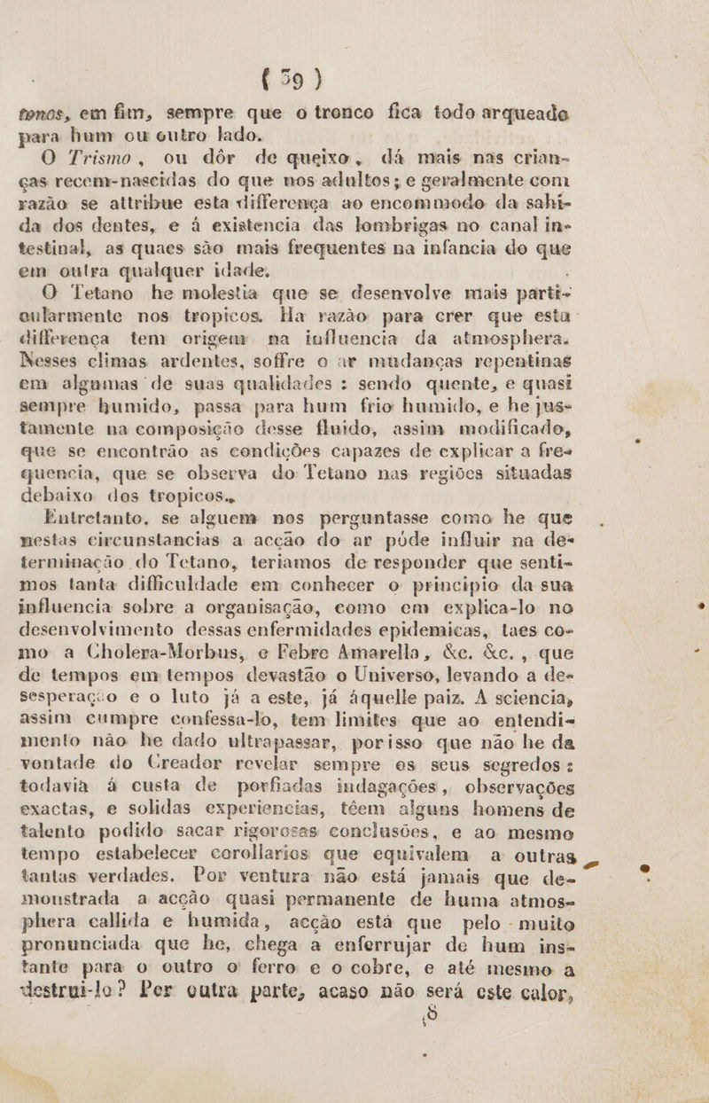 tonos, em fim, sempre que o tronco fica todo arqueade para hum cu outro lado, O Trismo, ou dôr de queixo, dá mais nas crian- ças recem- nascidas do que nos adultos; e geralmente com razão se attribue esta diferença ao encommodo da sahi- da dos dentes, e à existencia das lombrigas no canal in- testinal, as quaes são mais frequentes na infancia do que em outra qualquer idade. O Tetano he molestia que se desenvolve mais parti- diferença tem origem na influencia da atmosphera. Nesses climas ardentes, soffre o ar mudanças repentinas em algumas de suas qualidades : sendo quente, e quasi sempre humido, passa para hum frio humido, e he jus tamente na composição desse fluido, assim adia ado, que se encontrão as condições capazes de cxplicar a fres guencia, que se observa do Tetano nas regiões situadas debaixo dos tropicos. nestas circunstancias a acção do ar pode influir na des terminação do Tetano, teriamos de responder que senti- mos tanta dificuldade em conhecer o principio da sua influencia sobre a organisação, como em explica-lo no desenvolvimento dessas enfermidades epidemicas, laes co- mo a Cholera-Morbus, e Febre Amarella, &amp;e. &amp;c., que de tempos em tempos devastão o Universo, levando a des sesperação e o luto já a este, já áquelle paiz. À sciencia, assim cumpre confessa-lo, tem limites que ao entendis mento não he dado ultrapassar, porisso que não he da vontade do (reador revelar sempre es seus segredos: todavia à custa de porfiadas indagações, observações exactas, e solidas experiencias, ttem alguns homens de talento podido sacar rigorosas conclusões, e ao mesmo tempo estabelecer corollarios que equivalem a outras tantas verdades. Por ventura não está jamais que de- monstrada a acção quasi permanente de huma atmos= phera callida e humida, acção está que pelo - muito pronunciada que he, chega a enferrujar de hum ins. tante E o outro o ferro e o cobre, e até mesmo a destrui- lo? Per outra parte, acaso não será este calor, õ 6 s