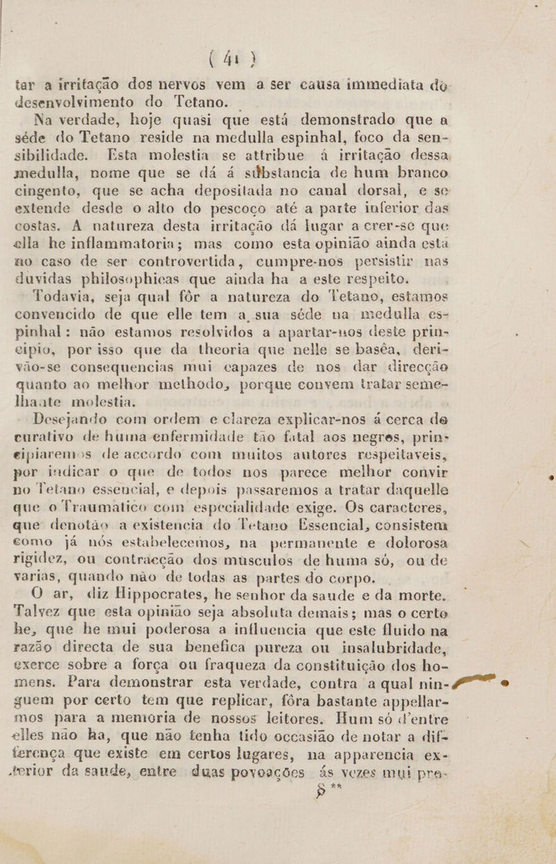 tar a irritação dos nervos vem a ser causa immediata dy desenvolvimento do Tetano. | | Na verdade, hoje quasi que está demonstrado que a séde do Tetano reside na medulla espinhal, foco da sen- sibilidade. Esta molestia se attribue à irritação dessa medulla, nome que se dá á súbstancia de hum branco cingento, que se acha depositada no canal dorsal, e se extende desde o alto do pescoço até a parte inferior das costas. À natureza desta irritação da lugar a crer-se que ella he inflammatoria; mas como esta opinião ainda esta no caso de ser controvertida, cumpre-nos persistir nas duvidas philosophicas que ainda ha a este respeito. Todavia, seja qual fôr a natureza do letano, estamos convencido de que elle tem a sua séde na medulla es- | pinhal: não estamos resolvidos a apartar-nos deste prin- eípio, por isso que da theoria que nelle se baséa, deri- vão-se consequencias mui capazes de nos dar «direcção quanto ao melhor methodo, porque convem tratar seme- lhaate molestia. | Desejando com ordem e clareza explicar-nos à cerca de curativo de huma enfermidade tao fatal aos negres, prin- eipiaremos de accordo com muitos autores respeitaveis, por indicar o que de todos nos parece melhor conyir no Fetano essencial, e depois passaremos a tratar daquelle que o Fraumatico com especialidade exige. Os caracteres, que denotao a existencia do Tetano Essencial, consistem como já nós estabelecemos, na permanente e dolorosa rigidez, ou contracção dos musculos de huma só, ou de varias, quando não de todas as partes do corpo. O ar, diz Hippocrates, he senhor da saude e da morte. Talvez que esta opinião seja absoluta demais; mas o certo he, que he mui poderosa a influencia que este fluido na razão directa de sua benefica pureza ou insalubridade, exerce sobre a força ou fraqueza da constituição dos ho- mens. Para demonstrar esta verdade, contra a qual nin-4 o guem por certo tem que replicar, fôra bastante appellar- mos para a memoria de nossos leitores. Hum só d'entre eiles não ha, que não tenha tido occasião de notar a dif- terença que existe em certos lugares, na apparencia ex- torior da saude, entre duas povoações ás vezes mui pra- : 83 Ê »