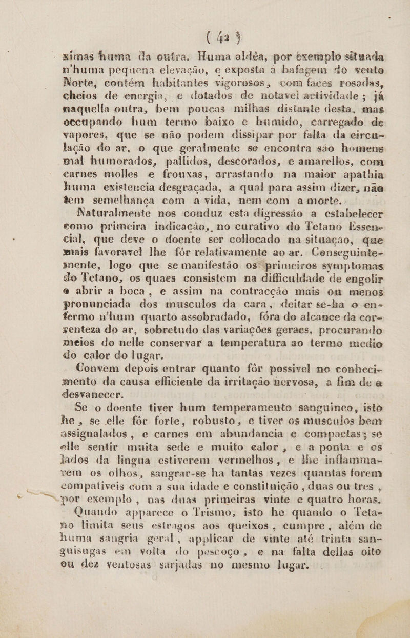 ximas huma da outra. Huma aldéa, por exemplo situada p huma pegrena elevação, e exposta à bafagem do vento Norte, contém habitantes vigorosos, com faces rosadas, cheios de encrgin, e cotados de notavel actividade; já naquella outra, bem poucas milhas distante desta, mas occupando hum termo baixo e bamido, carregado de vapores, que se não podem dissipar por falta da eirca- lação do ar, o que geralmente se encontra são homens mal humorados, pallidos, descorados, e amarellos, coma carnes molles e frouxas, arrastando na maior apathia huma existencia desgraçada, a qual para assim dizer, nas tem semelhança com a vida, nem com a morte.. Naturalmente nos conduz esta digressão a estabelecer como primeira indicação, no curativo do Tetano Essen cial, que deve o doente ser collocado na situação, que mais fuvoravel lhe fôr relativamente ao ar. Conseguinte- mente, logo que se manifestão os primeiros symptomas do Tetano, os quaes consistem na dificuldade de engolir a abrir a boca, e assim na contracção mais om menos Di inda A dos musculos da cara, deitar se-ha o en- termo n'hum quarto assobradado, fóra do alcance da cor- senteza do ar, sobretudo das variações geraes, procurando meios do nelle conservar a temperatura ao termo medio do calor do lugar. Convem depois entrar quanto fôr possivel no conheci- mento da causa efliciente da irritação nervosa, a fim de &amp; desvanecer. Se o doente tiver hum temperamento dida isto he, se elle fôr forte, robusto, c tiver os musculos bem assigualados, ce carnes em abundancia e compactas; se elle sentir muita sede e muito calor, e a ponia e os tados da lingua estiverem vermelhos, e lhe inflamma- rem os olhos, sangrar-se ha tantas vezes quantas forem compativeis com a sua idade e constituição , duas ou tres por exemplo, unas duas primeiras vinte e quatro horas, Quando apparece o Trismo, isto he quando o Teta- mo limita sens estragos aos queixos, cumpre, além de huma sangria geral, applicar de vinte até trinta san- quisugas em gotta. do pescoço, e na falta delias oito ou dez veutosas sarjadas no mesmo lugar.