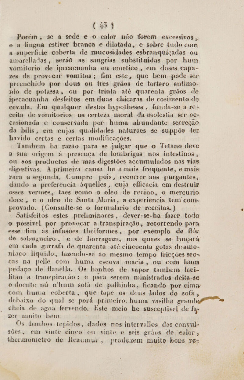 (45) Porém, se a sede e o calor não forem excessivos, e a lingua estiver branca e dilatada, e sobre tudo com a superficie coberta de mucosidades esbranquiçadas ou amarelladas, seráô as sangrias substituídas por hum vyomitorio de ipecacuanha ou emetico, em doses capa- zes de provocar vomitos; fim este, que bem pode ser preenchido por dous ou tres grãos de tartaro antimo- nio de polassa, ou per trinla até quarenta grãos de ipecacuanha desfeitos em duas chicaras de cosimento de cevada. Em qualquer destas hypotheses, funda-se a re- ceita de vomitorios na certeza moral da molestia ser oc- casionada e conservada por huma abundante secreção da bilis, em cujas qualidades naturaes se suppõe ter havido certas e certas modificações. Tambem ha razão para se julgar que o Tetano deve a sua origem à presença de lombrigas nos intestinos, ou aos productos de mas digestões accumulados nas vias digestivas. À primeira causa he a mais frequente, e mais rara a segunda, Cumpre pois, recorrer aos purgantes, dando a preferencia áquelles, cuja eflicacia em destruir esses vermes, taes eomo o oleo de recino, o mercurio doce, e o oleo de Santa Maria, a experiencia tem come provado. (Consulte-se o formulario de receitas. ) Satisfeitos estes preliminares, dever-se-ha fazer todo 9 possivel por provocar a transpiração, recorrendo para esse fim as infusões theiformes, por exemplo de flór de sabugueiro, e de borragem, nas quaes se lançará em cada garrafa de quarenta até cincoenta gotas deamo- niaco liquido, fazendo-se ao mesmo tempo fricções sec= cas na pelle com huma escova macia, ou com hum pedaço de flanella. Os banhos de vapor tambem faci- litão a transpiração: e para serem ministrados deita-se o doente nú n'hum sofá de palhinha, ficando por cima com huma coberta, que tape os dous lados do sofá, debaixo do qual se porá primeiro. huma vasilha grande cheia de agoa fervendo. Este meio he susceptivel de fa zer muito bem Os banhos tepidos, dados nos intervalles das convul- sões, em vinte cinco on vinte e seis grãos de ealor, thcrmometro de Reaumur, produzem muito bons ro-
