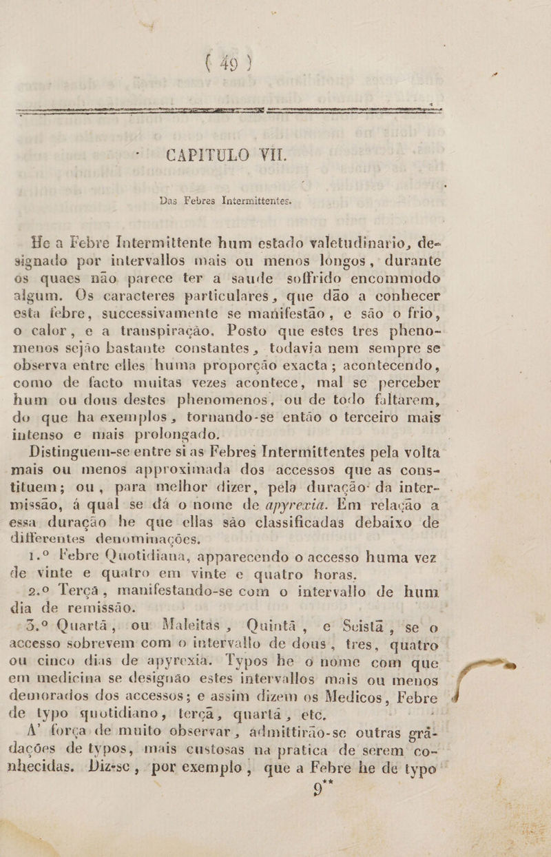  -— CAPITULO VII. Das Febres Intermittentes. He a Febre Intermiltente hum estado valetudinario, de- signado por intervallos mais ou menos lóngos, durante os quaes nao parece ter a saude soffrido encommodo algum. Os caracteres particulares, que dao a conhecer esta febre, successivamente se maúifestão, e são o frio, observa entre elles huma proporção exacta; acontecendo, como de facto muitas vezes acontece, mal se perceber hum ou dous destes phenomenos, ou de todo faltarem, do que ha exemplos, tornando-se então o terceiro mais intenso e mais prolongado. tituem; ou, para melhor dizer, pela duração: da inter- missão, à qual se dá o nome de apyrexia. Em relação a essa duração he que ellas são classificadas debaixo de dilferentes denominações. de vinte e quatro em vinte e quatro horas. dia de remissão. 3.º Quartã, ou Maleitas, Quintã, e Seistã, se o ou cinco dias de apyrexia. Typos he o nome com que em medicina se designão estes intervallos mais ou menos demoracdos dos accessos; e assim dizem os Medicos, Febre de typo guotidiano, terça, quartá, etc. Fo RR A força de muito observar, admittirão-se outras grã- dações de typos, mais custosas na pratica de serem co- 9 