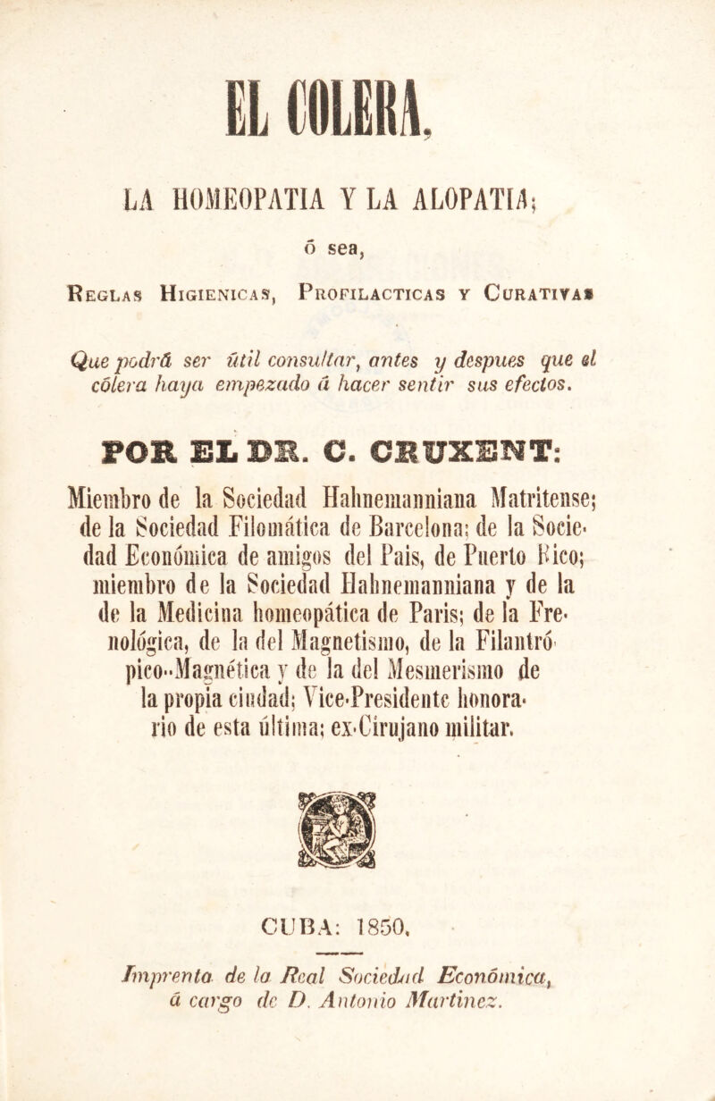 Ó sea, Reglas Higiénicas, Profilácticas y Curativa» Que podrá ser úúl consultar^ antes y después que el cólera haija empezado Ci hacer sentir sus efectos» FOB EL BM. C. CBUXENT: Miembro de la Sociedad Hahneiuanniana Matritense; de la Sociedad Filomática de Barcelona; de la Socie- dad Económica de amigos del Pais, de Puerto Pico; miembro de la Sociedad ílabnemanniana y de la de la Medicina homeopática de Paris; de la Fre- nológica, de la del Magnetismo, de la Fllantró- picOMagnétiea y de la de! Mesmerismo de la propia ciudad; Vice-Presidentc honora- rio de esta última; ex-Cirujano militar. CUBA: 1850. Imprenta de la Real Socied^id Económica^ á cargo de D, Antonio Martínez,