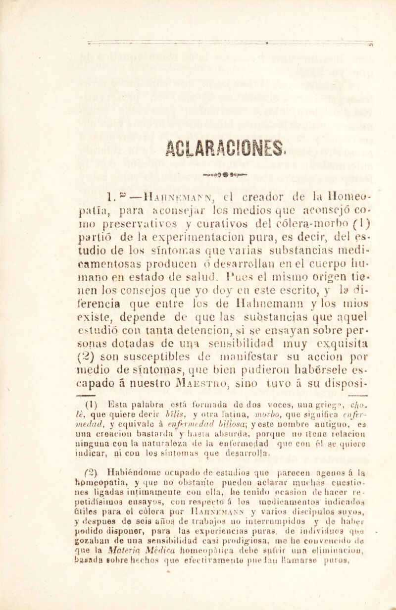 1.^'—el creador de la Homeo- patía, para acoiisi'j.u' los medios que act>nsejc3 co- mo preservativos y curativos de! (‘ólera.*morl)o (1) partid de la experimentación pura, es decir, del es- tudio de los síntoir.as que varias substancias medi- tr camentosas producen o desarrollan en el cuerpo hu- mano en estado de salinK Hucs el mismo origen tie- nen los consejos que yo tloy eu este escrito, y la di- íerencia que entre los de llulmemann y los mios existe, depende de que las substancias que aquel estudio con lauta detención, si se ensayan sobre per- sonas dotadas de uqa sensibilidad muy exquisita (2) son susceptibles de manifestar su acción por medio de sintonías, que bien pudieron habérsele es- capado á nuestro Maestiío, sino tuvo á su disposi- (1) Esta palabra estíi í'oruirula do tíos voces, luia grie;;'^, c/ío. le, que quiere decir h'ilis, y otra latina, morbo, que siguilica cufrr- ■medail, y equivale á enfermedad ¿///osa; y este nombre auliguo, cd una creación bastarda y li,isla absurda, porque no iTeuo itdacion ninguna con la naturaleza de la ent’erinodad que con fd se (juiere indicar, ni con los síuto^tas (^ue desarrolla. (2} Habiéndome ocupado de estudios que p.arecen ágenos á la hpmeopatía, y que no obstante pueden aclarar ipuchas cuestio- nes ligadas intimamonte con olla, be tenido ocasión de liacor le- petidísimos ensayos, con respecto f» los inodicanientos indicados íuilos para el colora por Haunkmann y varios discípulos suyos, y después de seis ailos de trabajos uu interrumpidos y do bal)er podido disponer, para las experiencias puras, de imlividuos que gozaban de una sensibilidad casi prodig-iosa, me be convenculu des que la \Iateria Médica jiomeopiUipa debe suírir uun eliminación, basada sobre hechos que ereetivamente juic.lan llamarse puros,