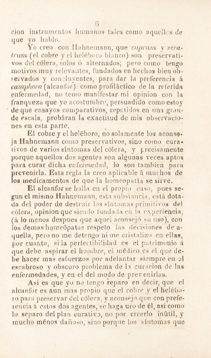 cJan initruineiitos huimuios tales como aquelli s di? que yo hablo. Yo creo con llahneinaiHi, que cnpriua y vjera^ Inim (ei cobre y ei heléboro blanco) son preservati- vos del coleraj solos ó alternados; pero como tengo motivos muy relevantes, fundados en liechos bien oh- inervados y concluyentes, para dar la preferencia a mniphora (‘álcínníor) como profiláctico déla referida enfermedad, no temo manifestar mi opínion con la franqueza que yo acostumbro, persuadido como estoy deque ensayos comparativos, repetidos en una gran- de escala, probaran la exactitud de mis observacio- nes en esta parte, Ei cobre y ei heléboro, no solamente los aconse- ja Hahnemann corno preservativos, sino como cura* tivos de varios síntomas del colera, y precisamente porque aquellos dos agentes son algunas veces apios para curar dicha enfermedad, lo son también para prevenirla. Esta regla la creo aplicable (i muchos de los medicamentos de que la bameopalía se sirve. El alcanfor se halla en el propio caso, pues se- gún el mismo Hahnemann, esta substancia, está dota- da dei poder de destruir los sintonías primitivos del cólera, opinión que siemio fundada eri la experiencia, (á io menos después que aquel aconsejó su uso), con ios demas homeópatas respeto las decisiones de a- qiiella, pero no me detengo ni me cristalizo en ellas, por cuanto, si la períeciil.nlidad en el patrimonio d que debe aspirar ei honibre, el médico es el que de- be hacer mas esfuerzos por adelantar siempre en A escabroso y obscuro problema de la curación de las enfermedades, y en el del modo de prevenirlas. Asi es que yo no tengo reparo en decir, que el alcaníbr es aun mas propio que el cobre y el helébo- ío para preservar dei cólera, y aconsejo que con prefe- lencia á estos dos agentes, se baga uso de él, asi como lo separo del plan curativo, no por creerlo inútil, y mucho menos dañoso, sino porque los síntomas que
