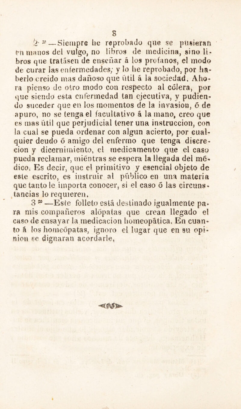 Siempre tic reprobado que se piisieran Anuíanos del vulgo, no libros de medicina, sino li- bros que tratasen de ensenar á los profanos, el modo de curar las enfermedades; y lo he reprobado, por ha- berlo creído mas dañoso que fUil á la sociedad» Aho- ra pienso de otro modo con respecto al cólera, por que siendo esta enfermedad tan ejecutiva, y pudien- dü suceder que en los momentos de la invasión, 6 de apuro, no se tenga el facultativo á la mano, creo que es mas útil que perjudicial tener una instrucción, con la cual se pueda ordenar con algún acierto, por cual- quier deudo ó amigo del enfermo que tenga discre- ción y dícernimiento, el medicamento que el caso pueda reclamar, mientras se espera la llegada del me- dicOi Es decir, que el primitivo y esencial objeto de este escrito, es instruir al publico en una materia que tanto le importa conocer, si el caso 5 las circuns- tancias lo requieren, 3 ^ —Este folleto está desiinado igualmente pa- ra mis compañeros alópatas que crean llegado el caso de ensayar la medicación bomeopática. En cuan- to á los homeópatas, ignoro el lugar que en su opi- nión se dignaran acordarle.