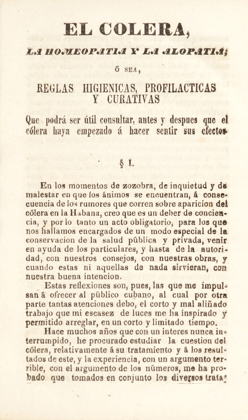EL COLERA, i.f HOJflJEOP^lTl^ 1* *ÍÍQP*iTÍtí$ ó SEA, KEGLAS HIGIENICAS, PROFILACTICAS Y CURATIVAS Que podrá ser útil consultar, antes y después que el cólera haya empezado á hacer sentir sus efecto* • § I. En los momentos de zozobra, de inquietud y dé malestar en que los ánimos se encuentran, á conse* cuencia de los rumores que corren sobre aparición dei colera en la Habana, creo que es un deber de concien- cia, y por lo tanto un acto obligatorio, para los que nos hallamos encargados de un modo especial de la conservación de la salud publica y privada, venir en ayuda de los particulares, y hasta de la autori- dad, con nuestros consejos, con nuestras obras, j cuando estas ni aquellas de nada slrvieraUi con nuestra buena intención. Estas reflexiones son, pues, las que me impul- san á ofrecer al público cubano, al cual por otra parte tantas aienciones debo, el corto y mal aliñado trabajo que mi escasez de luces me ha inspirado y permitido arreglar, en un corto y limitado tiempo. Hace muchos años que con un interes nunca in- terrumpido, he procurado estudiar la cuestión del cólera, relativamente ásu tratamiento y á los resul- tados de este, y la experiencia, con un argumento ter- rible, con el argumento de los números, me ha pro- bado que tomados en conjunto los diYeíio» trataf