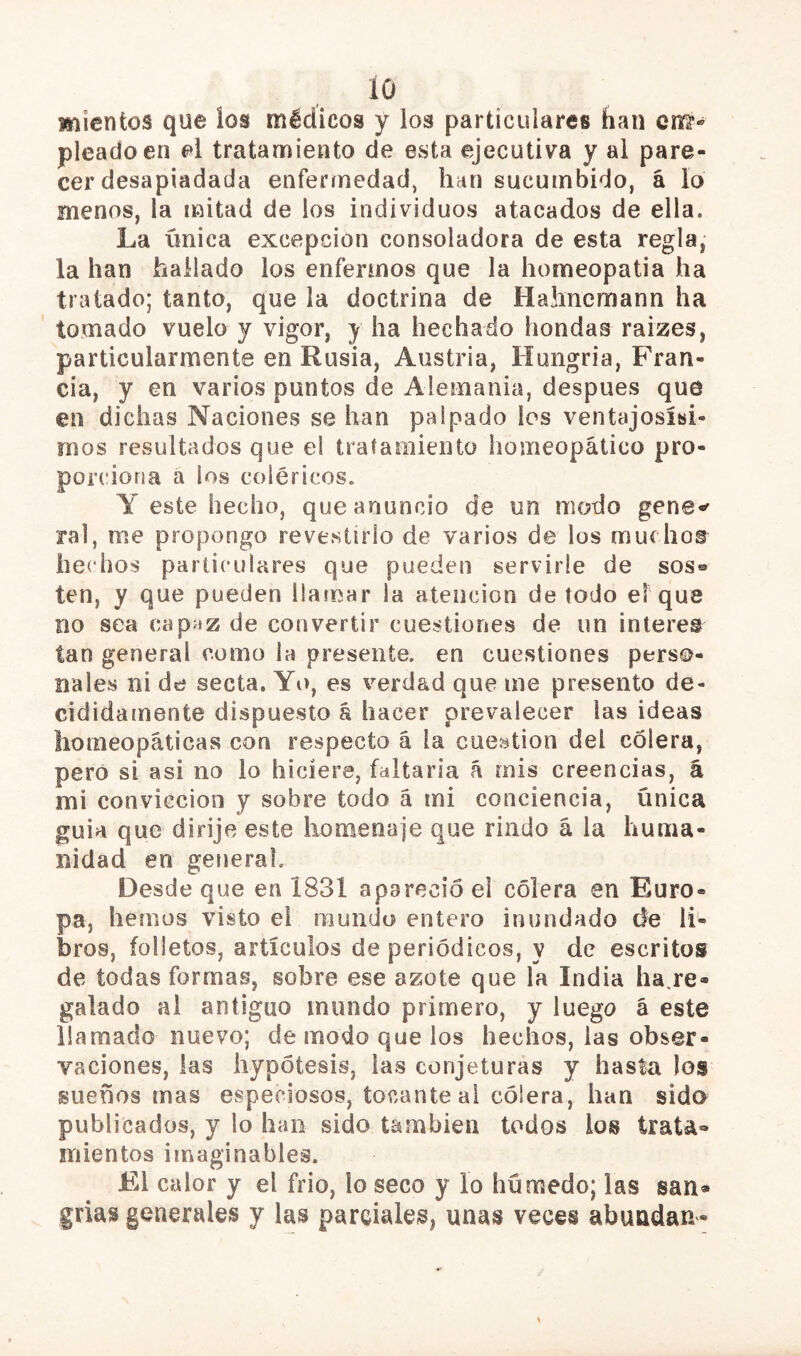 suientos que los médicos y los particulares han cm- picado en el tratamiento de esta ejecutiva y al pare- cer desapiadada enfermedad, han sucumbido, á lo menos, la mitad de los individuos atacados de ella. La ímica excepción consoladora de esta regla, la han hallado los enfermos que la homeopatía ha tratado; tanto, que la doctrina de Halinemann ha tomado vuelo y vigor, y ha hechado hondas raizes, particularmente en Rusia, Austria, Hungría, Fran- cia, y en varios puntos de Alemania, después que en dichas Naciones se han palpado los ventajosísi- mos resultados que el tratamiento lioiiieopático pro- porciona a los coléricos. Y este hecho, que anuncio de un modo gene-' ral, me propongo revestirlo de varios de los muchoar hechos particulares que pueden servirle de sos® ten, y que pueden llamar la atención de todo el que no sea capaz de convertir cuestiones de un Ínteres tan general como la presente, en cuestiones perso- nales ni de secta. Yo, es verdad que me presento de- cididainente dispuesto á hacer prevalecer las ideas homeopáticas con respecto á la cuestión del cólera, pero si asi no lo hiciere, faltaría á mis creencias, á mi convicción y sobre todo á mi conciencia, única guia que dirije este homenaje que rindo á la huma- nidad en genera!. Desde que en 1831 apareció el cólera en Euro- pa, hemos visto el mundo entero inundado de li- bros, folletos, artículos de periódicos, y de escritos de todas formas, sobre ese azote que la India ha,re- galado ai antiguo mundo primero, y luego á este llamado nuevo; de modo que los hechos, las obser- vaciones, las hypótesis, las conjeturas y hasta los sueños mas especiosos, tocante ai cólera, han sida publicados, y lo han sido también todos los trata- mientos imaginables. El calor y el frió, lo seco y lo húnfjedo; las san- grías generales y las parciales, unas veces abundan-