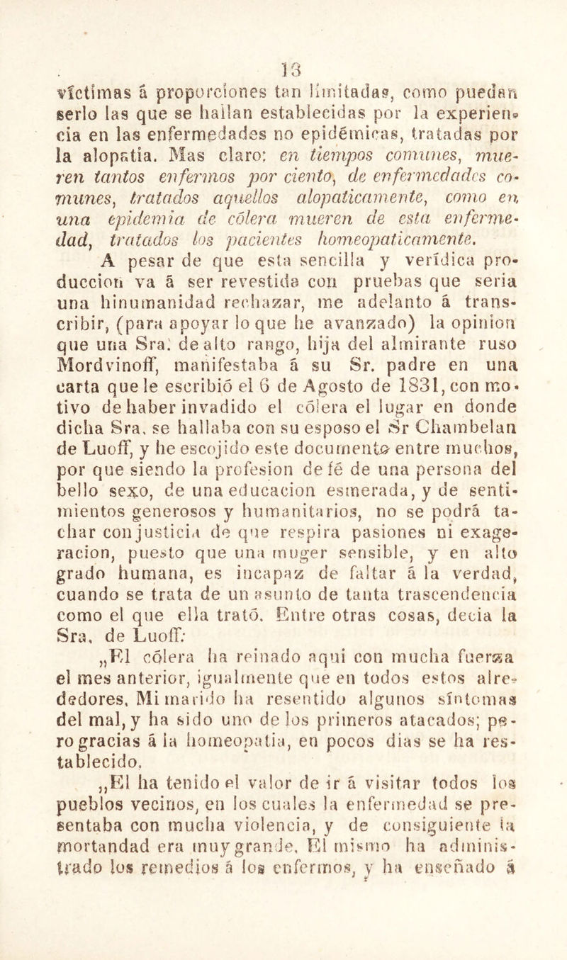 víctimas á proporciones tan iunitadaí?, como pueden serlo las que se hallan establecidas por la experien» oia en las enfermedades no epidémicas, tratadas por la alopatía. Mas claro: en tiempos comunes^ mue- ren tantos enfermos por ciento^ de enfeiincdadcs co- munes, tratados aquellos alopáticamente, como en H7ia epidemia de cólera mueren de esta enferme- dad, tratados los pacientes homeopáticamente. A pesar de que esta sencilla y verídica pro- ducción va á ser revestida con pruebas que seria una hinumanidad rechazar, ine adelanto á trans- cribir, (para apoyar loque he avanzado) la opinión que una Sra.' de alto rango, hija del almirante ruso Mordvinoíf, manifestaba á su Sr. padre en una carta que le escribió el 6 de Agosto de 1831, con mo- tivo de haber invadido el cólera el lugar en donde dicha Sra, se hallaba con su esposo el Sr Chambelán de LuoíT, y he escojido este documenti^ entre muchos, por que siendo la profesión deíé de una persona del bello sexo, de una educación esmerada, y de senti- mientos generosos y humanitarios, no se podrá ta- char conjusticia de que respira pasiones ni exage- ración, puesto que una rnuger sensible, y en alto grado humana, es incapaz de faltar á la verdad, cuando se trata de un asunto de tanta trascendencia como el que ella trató. Entre otras cosas, decía la Sra, de LuofT; „F/1 cólera ha reinado aqui con mucha fueráza el mes anterior, igualrneiUe que en todos estos alre^ dedores. Mi marido ha resentido algunos síntomas del mal, y ha sido uno de los primeros atacados; pe- ro gracias á ia íiomeopatia, en pocos dias se ha res- tablecido, ,,El ha tenido el valor de ir á visitar todos h^oí pueblos vecinos, en los cuales la enferinedad se pre- sentaba con mucha violencia, y de consiguiente la mortandad era muy grande. El mismo ha ndininis- trado los remedios á los enfermos, y ha enseñado a