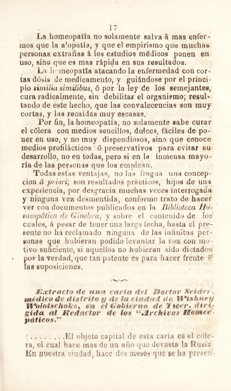 La homeopatía no solamente salva á mas enfer- mos que la alopatía, y que el empirismo que muchas personas extrañas á los estudios médicos ponen en uso, sino que es mas rápii^a en sus resultados. La li nneopatía atacando la enfermedad con cor» tas dosis de medicamento, y guiándose por el princi- pio sirnilia simUibus^ 6 por la ley de los semejantes, cura radicalmente, sin debilitar el organismo; resul- tando de este hecho, que las convalecencias son muy cortas, y las recaídas muy escasas. Por fin, la homeopatía, no solamente sabe curar el cólera con medios sencillos, dulces, fáciles de po- ner en uso, y no muy dispendiosos, sino que conoce medios profilácticos ó preservativos para evitar bu desarrollo, no en todas, pero si en la inmensa mayo- ría de las personas que los emplean. Todas estas ventajas, ñolas fragua una concep- ción á priori'j son resultados prácticos, hijos de una experiencia, por desgracia muchas veces interrogada y ninguna vez desmentida, conforme trato de hacer ver con documentos publicados en la Biblioteca Ho- meopática de GimbrUj y sobre el contenido de los cuales, á pesar de tener una larga fecha, hasta el pre- sente no há reclamado ninguna de las infinitas pef° sonas que hubieran podido levantar la voz con mo- tivo suficiente, si aquellos no hubieran sido dictados por la verdad, que tan potente es para hacer frente É las suposiciones. JExti^acto iíe una carta dcl I^octor médico de distrito y de la ciifdad de. líHshnes/ JVolotschok^^ en eltUobierno de M wer^ diri^ sida al licdaclor de los ^Glrchivos Hornee^ pdticost^^ i ,E1 objeto capital de esta carta es el cóle- ra, el cual hace mas de un año que devasta la Rusia En nuestra ciudad, hace dos meses que se ha preseri*-
