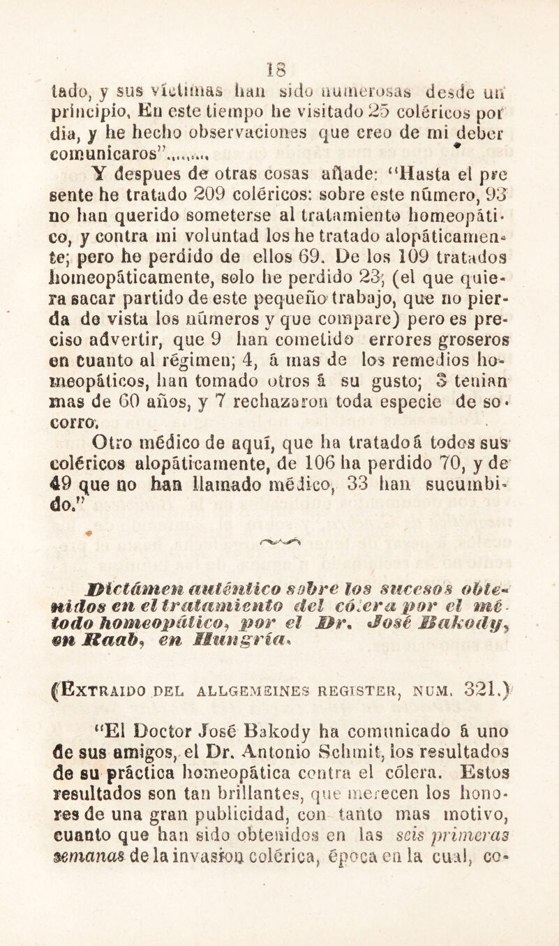 Í3 lado, y sus víciiíuas han sido outíierosas desde uii principio, Ku este tiempo he visitado 25 coléricos pot día, y he hecho observaciones que creo de mi deber comunicaros’’...^ Y después de otras cosas añade: “Hasta el pre sente he tratado 209 coléricos: sobre este número, 93^^ no han querido someterse al tratamiento homeopáti* co, y contra mi voluntad los he tratado alopáticamen^ te; pero he perdido de ellos 69, De los 109 tratados homeopáticamente, solo he perdido 23; (el que quie- ra sacar partido dee.ste pequeño trabajo, que no pier- da de vista los números y que compare) pero es pre- ciso advertir, que 9 han cometido errores groseros en cuanto al régimen; 4, á mas de los remedios ho- meopáticos, han tomado oíros i su gusto; 3 tenían mas de 60 años, y 7 rechazaron toda especie de so- corro, Otro médico de aquí, que ha tratadoá todos sus coléricos alopáticamente, de 106 ha perdido 70, y de 49 que no han llamado médico, 33 han sucumbi- do.” IPictámem auténtico sobre los sucesos oble-* nidos en eltratmniento del cólera por el mé- todo homeopáticopor el Mr. José Makody^ mi Haab^ en Mungriu^ fExtraído del allgemsines register, num. 321.)= “El Doctor José Bakody ha comunicado á uno de sus amigos,^el Dr. Antonio Schmít, los resultados de su práctica homeopática contra el colera. Estos resultados son tan brillantes, que merecen los hono- res de una gran publicidad, com tanto mas motivo, cuanto que han sido obtenidos en las seis primeras sma?ias délainvasfou colérica, época en la cual, co-