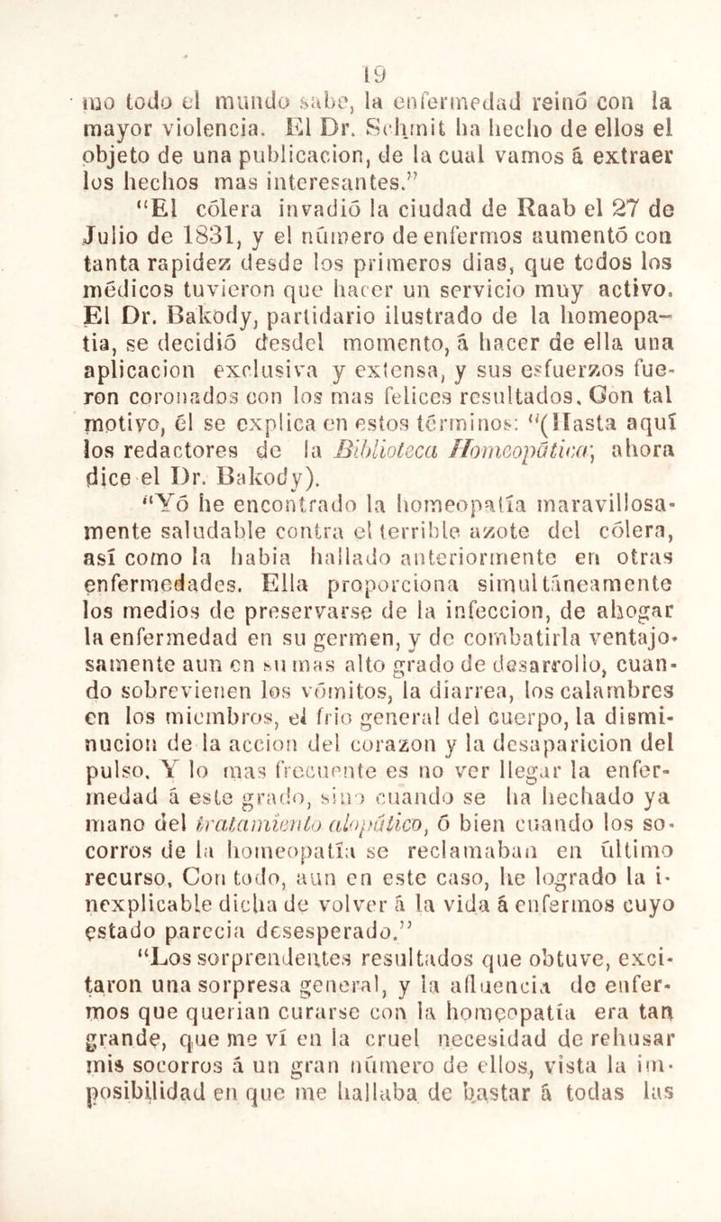 luo todo el miindo sube, la enfermedad reino con la mayor violencia. El Dr. S(*hmit ha hecho de ellos el objeto de una publicación, de la cual vamos á extraer los hechos mas interesantes.’’ “El cólera invadió la ciudad de Raab el 27 de Julio de 1831, y el numero de enfermos aumentó con tanta rapidez desde los primeros dias, que todos los módicos tuvieron que hacer un servicio muy activo. El Dr. Bakody, partidario ilustrado de la liomeopa- tia, se decidió desdel momento, a hacer de ella una aplicación exclusiva y extensa, y sus esfuerzos fue- ron coroDíados con los mas felices resultados» Oon tal motivo, el se explica en estos teríninos: “(Hasta aquí los redactores de la Biblioteca Homeopática] ahora dice el Dr. Bakody). “Yo he encontrado la homeopatía maravillosa- mente saludable contra el terrible azote del cólera, así como la había hallado anteriormente en otras enfermedades. Ella proporciona simultáneamente los medios de preservarse de la infección, de abogar la enfermedad en su germen, y de combatirla ventajo- samente aun en su mas alto grado de desarrollo, cuan- do sobrevienen los vófuitos, la diarrea, los calambres en los miembros, el frió general del cuerpo, la dismi- nución de la acción del corazón y la desaparición del pulso, Y lo mas frecuente es no ver llegar la enfer- medad á este grado, sin ) cuando se ha hechado ya mano del tratamiento alopático, ó bien cuando los so- corros de la homeopatía se reclamaban en último recurso, Con todo, aun en este caso, he logrado la i- nexplicable dicha de volver cá la vida á eiifennos cuyo estado parccia desesperado.” “Los sorprendentes resultados que obtuve, exci- Uron una sorpresa general, y la aíluencia do enfer- mos que querían curarse con la homeopatía era tan grande, que me vi en la cruel necesidad de rehusar mi» socorros á un gran número de ellos, vista la im- posibilidad en que me liallaba de bastar á todas las