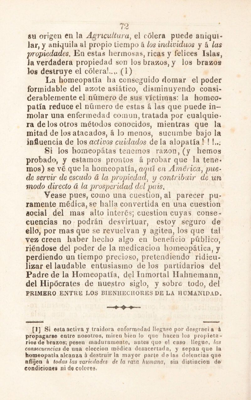 se origen en la Agricultura^ el cólera puede aniqui- lar, y aniquila al propio tiempo á los individuos y á las ¡propiedades. En estas hermosas, ricas y felices Islas, ia verdadera propiedad son los brazos, y ios brazos los destruye el cólera!,.,. (1) La homeopatía ha conseguido domar el poder formidable del azote asiático, disminuyendo consi- derablemente el número de sus víctimas: la homeo- patía reduce el numero de estas á las que puede in- molar una enfermedad común, tratada por cualquier ra de los otros métodos conocidos, mientras que la mitad de los atacados, á lo menos, sucumbe bajo la influencia de los activos cuidados de la alopatía I I Si ios homeópatas tenemos razón, (y hemos probado, y estamos prontos á probar que la tene- mos) se ve que la homeopatía, aquí en América^ pue- de servir de escudo á la propiedad^ y contribuir de un modo directo á la prosperidad del país, Vease pues, como una cuestión, al parecer pu- ramente médica, se halla convertida en una cuestión social del mas alto interés; cuestión cuyas conse- cuencias no podrán desvirtuar, estoy seguro de ello, por mas que se revuelvan y agiten, los que tal vez creen haber hecho algo en beneficio público, riéndose del poder de la medicación homeopática, y perdiendo un tiempo precioso, pretendiendo ridicu- lizar el laudable entusiasmo de los partidarios del Padre de la Homeopatía, del Inmortal Hahnemann, del Hipócrates de nuestro siglo, y sobre todo, del PRIMERO ENTRE LOS BIENHECHORES DE LA HUMANIDAD. U] Si esta activa y traidora enfermedad llegase por desgracia á propagarse entre nosotros, miren bien !o que hacen los propieta- rios de brazos; pesen maduramente, antes que el caso llegue, ías consecuencias áQ una elección ruédica desacertada, y sepan que ia homeopatía alcanza á destruir la mayor parte délas dolencias que aflijen á todas las variedades de la raía humana, sin distinción condiciones ni decolores.
