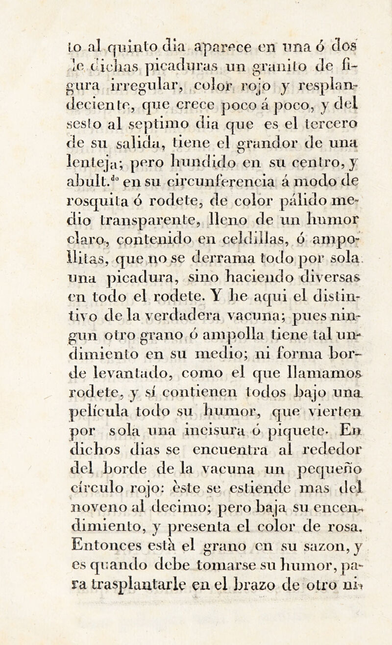 Lo al qoiiito día aparí'ce en ima ó dos de taclias picaduras un granito de fi- gura irregular, color rojo y resplan- deciente, que crece poco á poco, y del sesio al séptimo dia que es el tercero de su salida, tiene el grandor de una lenteja; pero hundido en su centro, y abultd en su circunferencia á modo de rosquita ó rodete, de color pálido me- dio transparente, lleno de un humor claro, contenido en celdillas, ó ampo- ilitas, que no se derrama todo por sola, una picadura, sino haciendo diversas en todo el rodete. Y he aqui el distin- tivo de la verdadera vacuna; pues nin- gún otro grano ó ampolla tiene tal un- dimiento en su medio; ni forma bor- de levantado, como el que llamamos rodete, y sí contienen todos bajo una película todo su humor, que vierten por sola una ineisura ó piquete* En dichos dias se encuentra al rededor del borde de la vacuna un pequeño círculo rojo: éste se estiende mas del noveno al décimo; pero baja su encem dimiento, y presenta el color de rosa. Entonces esta el grano en su sazón, y esquando debe tomarse su humor, pa- ra trasplantarle en el brazo de otro nb