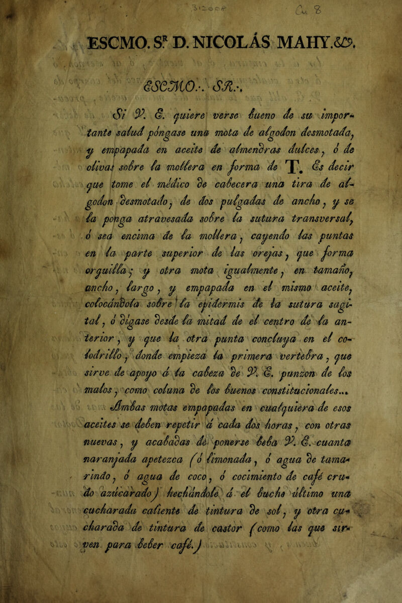 ESCMO. D. NICOLÁS MAHY.S^. áSeMO.-.- Si V, (?, (quiere verse éiieno áe su impor^ tante salud pongase una mota de aigodon desmotada^ yf encapada en aceite de almencras dulces j o de olwaj soSre ia moliera en ^orma de Ss decir <^ue tome el medico de calecerá una tira de al^ godon • 'desmotado j de dos pulgadas de ancho ^ y se la ponga atravesada soSre la sutura transversal^ o sea encima de la mollera j cayendo las puntas en la parte superior de las orey as ^ (^ue jorma orguilla^ y otra mota igualmente^ en^ tamaño^ ancho ^ largo ^ y empapada en el mismo aceitej colocándola soSre]la epidermis de la sutura sagir tai ^ o dígase desde la mitad de el centro de la an^ tenor j y (^ue la otra punta concluya en él co^ lodrillo j donde empieza la primera verteSra, (^ue sirve de apoyo á la caSeza de S, punzón de los malos y como coluna de los Sueños constitucionales.^^ tAméas motas empapadas en cuaíi^uiera de esos aceites se deSen repetir á cada dos horas ^ con otras nuevas y y acaSadas dé^ ponerse SeSa <f. enantes naranjada apetezca ^o limonada j o agua de tama* rindo j 6 agua de coca y o cocimiento de cajé cru* do azucaradoJ hechándole á el Suche ultimo unct cucharada caliente de tintura de solj y otf a cu* charada de tintura de\ castor fcomo las (^ue sir^ ven para AeSer cajé.j a: