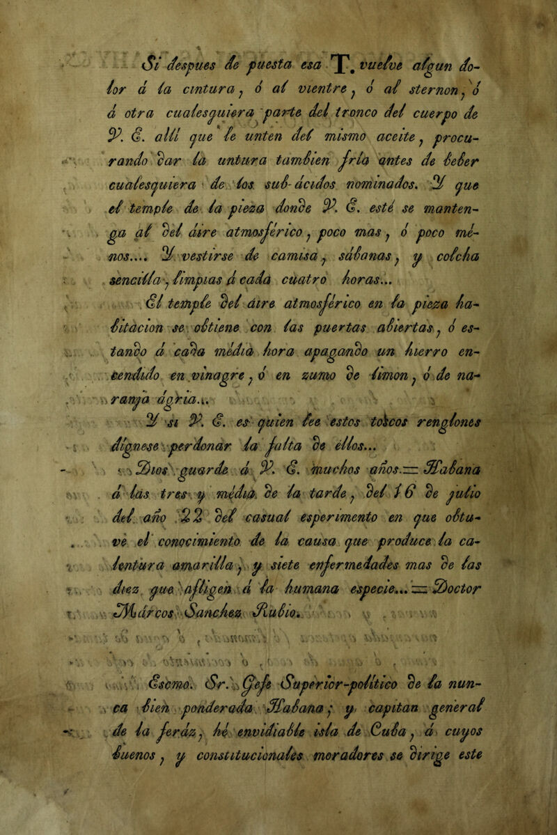 - Si después de puesta esa ^^ vuelve afgun do^ lor á ía cintura j ó ai vientre^ o ai sternon^^o ¿ otra cualesquiera parte del tronco del cuerpo de (f. alü (jue ie unten del mismo aceite ^ procu- raudo 2ar la untura taméien fría antes de Seéer cuaíesí^uiera ^ de, los. sué-ácidos nominados, ‘3^ (^ue el -temple de . la pie^a doriée (?. esté se manten- ga al ^el dire atmosférico ^ poco mas y o poco me- nos.,., ^.'.vestirse de camisa,y sdSanasy q colcha sencilla-y limpias á cada cuatro horas.,, . (?/ temple 2el aire atmosférico en la pieza ha- Sitacion se\ oStiene con las puertas aSiertas y ¿ es- tanco d caéa media .hora apagando un hierro en- . .eendido en vinagre y é en zumo limón y ¿ de na- Virmfa dgkia.u ■ ^ SI P. es - quien lee \estos toncos renglones dígnese vper donar da falta ^e éllos,,, . V Zios \ auarde d (S. muchos anos.'in SHíaSana o V . d lás tres . q médi0^^e la tarde y 2el Iff de pulió dtl ano del casual espermentó en que oStu- ve et conocimiento de la causa , que produce la ca- imPura amarilla y q siete enferinedades mas de las diez, que'^: afligen d la humana especie^,, zi:.2)octor dreosP Sánchez. éHulio,^ . , ^ >> * NÚV’Í N; í V) V Ssemó, (Sr.X-^^efe Superior-político de la nun- ca • lieñ ponderada. galana y q> capitán general ..de la ferdzy he envidiaMe isla de .GuSa y d cuqos Sueños y q constitucionales moradores se dirige este