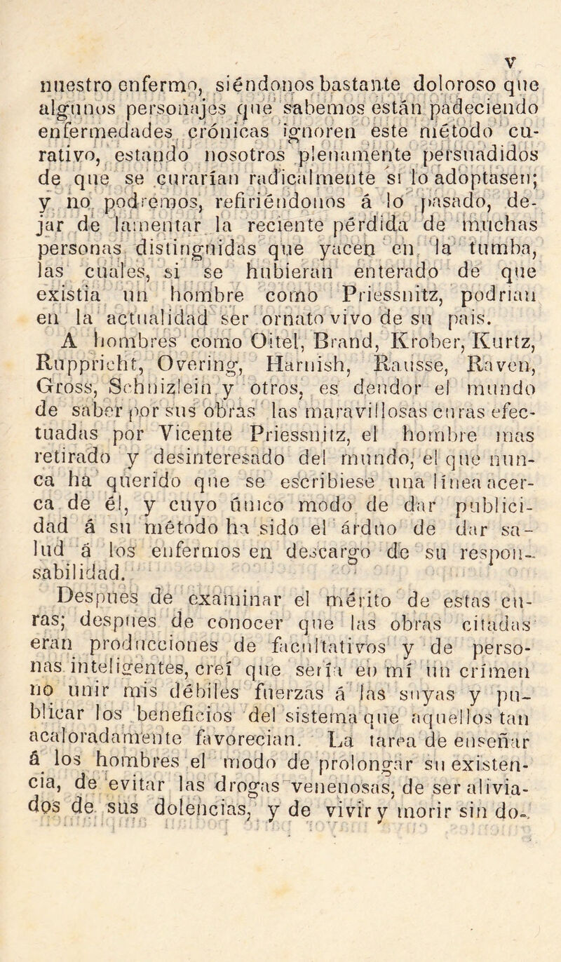 iiiiestro enfermo, siéndonos bastante doloroso que algunos personajes qné’‘sabemos están padeciendo enfermedades crónicas iVnoren este método cu- . j . rativo, estando nosotros plenamente persuadidos de qne se enrarían radicalmenté si lo adoptasen; y no podremos, refiriéndonos á lo pasado, de- jar de lamentar la reciente pérdida de muchas personas distinguidas que yacen eip la tumba, las cuales, si se hubieran enterado de qne existia un hombre corno Priessnitz, podrían en la actualidad ser ornato vivo de su pais. A iiombres como Oitel, Brand, Krober, Kurtz, Ruppricht, Overing, Harnish, Rausse, Raven, Gross, Schnizlein.y otros, es deudor el mundo de saber (lor sus obras las maravillosas curas efec- tuadas por Vicente Priessnitz, el hombre mas retirado y desinteresado del mundo, el que nun- ca há querido qne se escribiese una línea acer- ca de él, y cuyo único modo de dar publici- dad á su método ha sido el árduo de dar sa- lud á los enfermos en descargo de su respoii-* sabilidad. Después de examinar el mérito de estas cu- ras; después de conocer que las obras citadas eran producciones de facultativos y de perso- nas inteligentes, creí que sería eí) mí un crimen no unir mis débiles fuerzas á las suyas y pu- blicar los beneficios del sistema que aquellos tan acaloradamente favorecían. La tarea de enseñar los hombres el modo de prolongar su existen- cia, de evitar las drogas^venenosas, de ser alivia- dos de sus dolencias, y de vivir y morir sin do-.