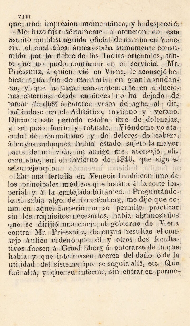 que dina impresión momentánea, y lo desprecié:.^ Me; hizo fijar sériamente la atención icn . este asunto un 'distinguido oficiar de inariha en Vene- cía, .el cualvañosí: antes estaba sumamente consu- mido. por la fiebre de las Indias orientales, tan- to que no pudo continuar en el servicio. Mr. Priessñitz, á quien vio en Yiena, le aconsejó be^, biese agua fria de manantial en gran abundan-' cía, y que la usase constantemente en ablucio- nes esternas; :desde entonces no ha dejado de tomar de^^diez á Catorce vasos de agua al dia, bañándose en el Adriático, invierno y verano. Durante este periodo estaba libre de dolencias, y se puso fuerte y robusto. Viéndome yo ata- cado de reumatismo y de dolores de cabeza, á cuyos achaques había estado sujeto |a mayor parte de mi vida, mi amigo me aconsejó cfi'- cazmente, en, el invierno de il840j que siguie* se su ejemplo.: o‘ Eiij una tertulia en Venecia hablé con uno de los principales médicos,que asistía á la corte im- perial y á la .embajada británica. Preguntándo- le si sabia algo de Crraefenberg, me dijo que co- mo en aquel imperio no se permite practicar sin los requisitos necesarios, habia algunos añosi que se dirijió una queja al gobierno de Viena contra Mr. Priessñitz, de cuyas resultas el con- sejo Aulico ordenó que él y otros dos faculta- tivos fuesen á Graefeuberg á enterarse de lo que habia y que informasen acerca del daño ó de la utilidad del sistema que se seguía allí, etc. Q.ue filé allá, y que su informe, sin eñtrar en porme»