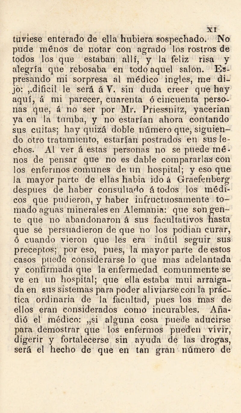 tuviese enterado de ella hubiera sospechado* No pude menos de notar con agrado los rostros de todos los que estaban allí, y la feliz risa y alegría que rebosaba en todo aquel salon. Es- presando mi sorpresa al médico ingles, me di- jo: ,,difícil le será á V. sin duda creer que hay aquíj á mi parecer, cuarenta ó cincuenta perso- nas que, á no ser por Mr. Priessniíz, yacerian ya en la turaba, y no estarían ahora contando sus cuitas; hay quizá doble número que, siguien- do otro tratamiento, estarían postrados en sus le- chos. Al ver á estas personas no se puede mé- nos de pensar que no es dable compararlas con los enfermos comunes de un hospital; y eso que la mayor parte de ellas habia ido á Graefenberg después de haber consultado á todos los médi- cos que pudieron, y haber infructuosamente to- mado aguas minerales en Alemania: que son gen- te que no abandonaron á sus facultativos hasta que se persuadieron de que no los podian curar, ó cuando vieron que les era inútil seguir sus preceptos; por eso, pues, la mayor parte de estos casos puede considerarse lo que mas adelantada y confirmada que la enfermedad comunmente se ve en un hospital; que ella estaba mui arraiga- da en sus sistemas para poder aliviarse con la prác- tica ordinaria de la facultad, pues los mas de ellos eran considerados como incurables. Aña- dió el médico: „si alguna cosa puede aducirse para demostrar que los enfermos pueden vivir, digerir y fortalecerse sin ayuda de las drogas, será el hecho de que en tan gran número de