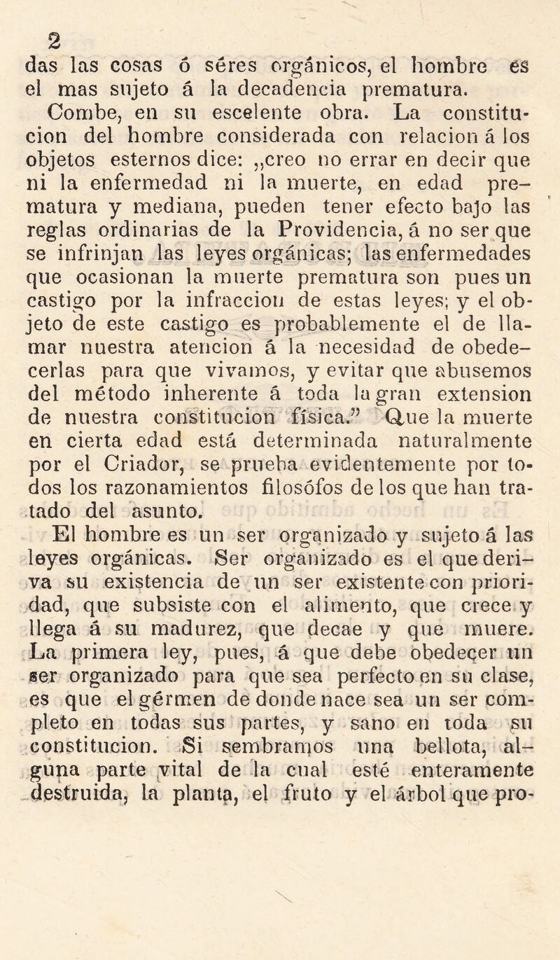 das las cosas ó séres orgánicos, el hombre 6S el mas sujeto á la decadencia prematura. Combe, en su escelente obra. La constitu- ción del hombre considerada con relación á los objetos estemos dice: „creo no errar en decir que ni la enfermedad ni la muerte, en edad pre- matura y mediana, pueden tener efecto bajo las reglas ordinarias de la Providencia, á no ser que se infrinjan las leyes orgánicas; las enfermedades que ocasionan la muerte prematura son pues un castigo por la infracción de estas leyes; y el ob- jeto de este castigo es probablemente el de lla- mar nuestra atención á la necesidad de obede- cerlas para que vivamos, y evitar que abusemos del método inherente á toda la gran extension de nuestra constitución física.” Q,ue la muerte en cierta edad está determinada naturalmente por el Criador, se prueba evidentemente por to- dos los razonamientos filósofos de los que han tra- tado del asunto. El hombre es un ser organizado y sujeto á las leyes orgánicas. 8er organizado es el que deri- va su existencia de un ser existente con priori- dad, que subsiste con el alimento, que crece y llega á su madurez, que decae y que muere. La primera ley, pues, á que debe obedecer un ser organizado para quesea perfecto en su clase, es que el germen de donde nace sea un ser com- pleto en todas sus partes, y sano en toda ^u constitución. .Si sembramos una bellota, al- guna parte yital de la cual esté enteramente destruida, la planta, el fruto y el árbol que pro-