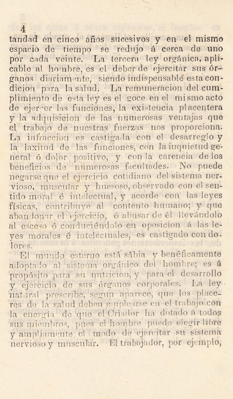 tandad en cinco años sucesivos y en el mismo espacio de tiempo se redujo á cerca de uno por cada veinte. La tercera ley opo-ánicn, apli- cable al hoaibre, es el deber de ejercitar sus ór- ganos diiiriamente, siendo indispensable esta con- dición p ira la salud. La remuneración del cum- plimiento de esta ley es el tioce en el mismo acto de ejer 'er las funciones, la existencia placentera y la adquisición de las numerosas ventajas que el trabajo de nuestras fuerzas nos proporciona. La infracción es castioaiila con el desarreglo y la laxitud de las funciones, con la inquietud ge- neral ó dolor positivo, y con ¡a carencia de los beneficios de numerosas facultades. No puede negarse que el ejercicio cotidiano de! sistema ner- vioso, muscular y huesoso, observado con el sen- tido moral é intelectual, y acorde con las leyes físicas, contribuye al contento humano; y que abandoinir el ciercicivO, ó almsar de él llevándolo al esceso ó conduciéndolo en oposición á las le- yes morales é intelecínales, es castigado con do- lores. El mundo estorno está sabia y benéficamente adoptado al sisíenia orgánico del hombre; es á propósito para su nutrición, y para el desarrollo y ejercicio de sus órganos coiqiorales. La ley natUiral prescribe, según aparece, que los [ilace- res do la salud deben emplearse en el trabajo con la energía do une el Criador lia dotado A todos sus mieuibro^, pues el hombre puede elegir libre y arnp!iarnaiite el modo de ejercitar su sistema nervioso y muscnbir. El trabajador, por ejemplo,