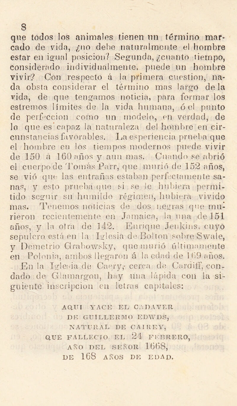 que todos los animales tienen nn término mar- cado de vida, ¿no debe natnr.'dmente el hombre estar en iffiud posición? Seg-imda, ¿cnanto tiempo, considerado individualmente, puede nn hombre vivir? Con respecto á la primera ctiestion, na- da obsta considerar el término mas larg-o déla vida, de que tenofamos noticia, para formar los estrernos límites de la vida humana, ó el punto de perfmcion como nn modelo, en verdad, de lo que es* capaz la naturaleza del hombre en cir- cnnsíancias favorables, l^a esperiencia prueba que el hombre en los tiempos modernos puede vivir de 150 a 160 años y aun mas. Cuando se abrió el ciierpode 'romas Parr, que murió de 152 años, se vio qm-: las entrañas estaban perfectamente sa- nas, y esto prueba (pie si se le hubiera permi- tido seo-iiir su hnmiido régimen, liubiera vivido mas. Tenemos noticias de dos negras que mu- rieron recientemente en Jamaica, la una de 151 oños, y la otra de 142. Enrique Jenkins, cuyo sepulcro está en la la losia de Bol ton sobre Swale, y Detiietrio Grabowsky, (pie murió últimamente en Polonia, ambos llegaron á la edad de i 69 años. En la J'a-lesia de Caery,- cerca de CardifT, con- dado de Glamargon, hay una lápida con la si- guiente inscripción en letras cajiitales: Aani YAcn el cadaver DE GUlLLEDMO EDWDS, NATURAL DE CAIIIEY, O.UE FALLECIO EL 24 FI'-RRERO, aSo del se?,or 1668, DE 168 AKOS DE EDAD.