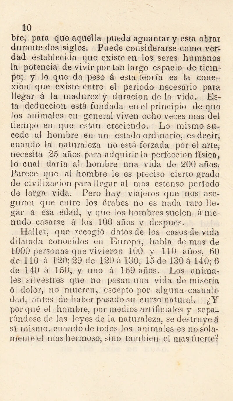 bre, para que aquella pueda aguantar y esta obrar durante dos siglos. Puede considerarse como ver- dad estableciíia que existe en los seres humanos la potencia de vivir por tan largo espacio de tiem- po; y lo que da peso á esta teoría es la cone- xión que existe entre el periodo necesario para llegar á la madurez y duración de la vida. Es- ta deducción está fundada en el principio deque los animales en general viven ocho veces mas del tiempo en que están creciendo. Lo mismo su- cede al hombre en un estado ordinario, es decir, cuando la naturaleza no está forzada por el arte, necesita 25 años para adquirir la perfección física, lo cual daría al hombre una vida de 200 años. Parece que al hombre le es preciso cierto grado de civilización para ¡legar al mas estenso período de larga vida. Pero hay viajeros que nos ase- guran que entre los árabes no es nada raro lle- gar á esa edad, y que los hombres suelen á me- nudo casarse á los 100 años y después. Haller., que i’ecogió datos de los casos de vida dilatadét conocidos en Europa, habla de mas de 1000 personas que vivieron 100 y 110 años. 60 de 110 á 120; 29 de 120 á 130; 15 de 130 á 140; 6 de 140 á 150, y uno á 169 años. Los anima- les silvestres que no pasan una vida de miseria ó dolor, no mueren, escepto por alguna casuali- dad, antes de haber pasado su curso natural. ¿Y porqué el hombre, por medios artíñciales y sepa- rándose de las leyes de la naturaleza, se destruye á sí mismo, cuando de todos los animales es no sola- mente el mas hermoso, sino también el mas fuerte',^