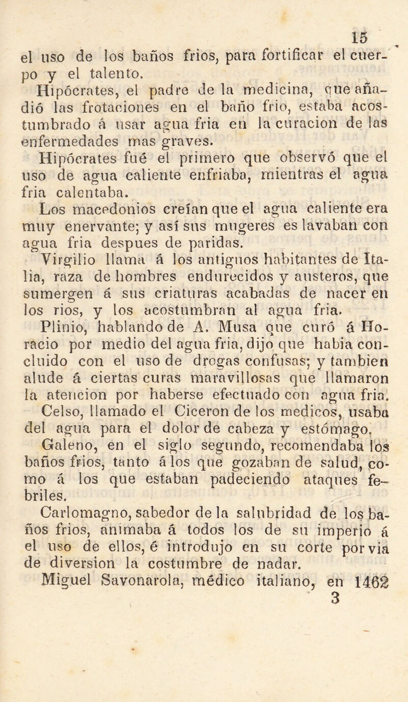 el uso de los baños fríos, para fortificar el cuer- po y el talento. Hipócrates, el padre déla medicina, que aña- dió las frotaciones en el baño frió, estaba acos- tumbrado á usar a^ua fria en la curación délas enfermedades mas graves. Hipócrates fué el primero que observó que el uso de agua caliente enfriaba, mientras el agua fria calentaba. Los macedonios creían que el agua caliente era muy enervante; y así sus mugeres es lavaban con agua fria después de paridas. Virgilio llama á los antiguos habitantes de Ita- lia, raza de hombres endurecidos y austeros, que sumergen á sus criaturas acabadas de nacer en los rios, y los acostumbran al agua fria. Plinio, hablando de A. Musa que curó á Ho- racio por medio del agua fria, dijo que había con- cluido con el uso de drogas confusas; y también alude á ciertas curas maravillosas que llamaron la atención por haberse efectuado con agua fria. Celso, llamado el Cicerón de los medicos, usaba del agua para el dolor de cabeza y estómago. Galeno, en el siglo segundo, recomendaba Tos baños frios, tanto á los que gozaban de salud, co- mo á los que estaban padeciendo ataques fe- briles. Carlomagno, sabedor de la salubridad de los ba- ños frios, animaba á todos los de su imperio á el uso de ellos, é introdujo en su corte por via de diversion la costumbre de nadar. Miguel Savonarola, médico italiano, en 1462 3