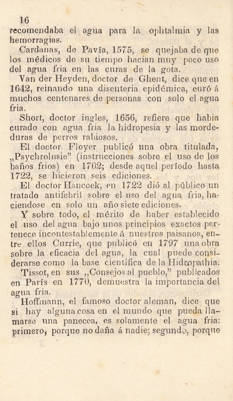 IG recomendaba el agua para la oj)htalmka y las liemorragias. Cardan as, de Pavía, 1575, se quejaba de que los médicos de su tiempo hacían muy poco uso del agua fria en las curas de la gota. Van der Heyden, doctor de Ghent, dice queen 1642, reinando una disenteria epidémica, euro á muchos centenares de personas con solo el agua fría. Short, doctor ingles, 1656, refiere que había curado con agua fria la hidropesía y las morde- duras de perros rabiosos. El doctor Floyer publicó una obra titulada, „Psychrolusie” (instrucciones sobre el uso de los baños fríos) en 1702; desde aquel período hasta 1722, se hicieron seis ediciones. El doctor tlancoek, en 1722 dio al público un tratado antifebril sobre el uso del agua fria, ha- ciéndose en solo un año siete ediciones. Y sobre todo, el mérito de haber establecido el uso del agua bajo unos principios exactos per- tenece incontestablemente á nuestros paisanos, en- tre ellos Currie, que publicó en 1797 una obra sobre la eficacia del agua,, la cual puede consi- derarse como la base científica de la Hidcopalhia. Tissot, en sus ,,Consejos al pueblo,” publicados en París en 1770, demuestra la importancia del agua fria. Hoffmann, el fomoso doctor aleman, dice que si hay alguna cosa en el mundo que pueda lla- marse una panecea, es solamente el agua fria: primero, porque no daña á nadie; segundo, porque