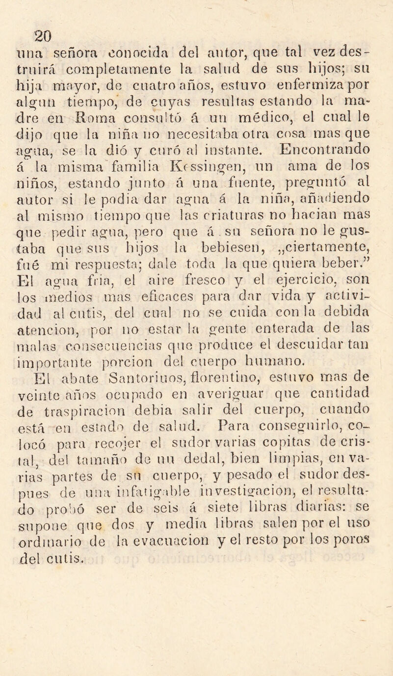 lina señora conocida del an(,or, que tal vez des- truirá completamente la salud de sus hijos; su hija mayor, de cuatro años, estuvo enfermiza por alquil tiempo, de cuyas resultas estando la ma- dre en Roma consulto á un médico, el cual le dijo que la niña no necesitaba otra cosa masque agua, se la dio y curó al instante. Encontrando á la misma'familia Kossingen, un ama de los niños, estando junto á una fuente, preguntó al autor si le podia dar agua á la niña, añadiendo al mismo tiempo que las criaturas no hacian mas que pedir agua, pero que á - su señora no le gus- taba que sus hijos la bebiesen, „ciertamente, fué mi respuesta; dale toda la que quiera beber.” El agua fria, el aire fresco y el ejercicio, son los medios mas eficaces para dar vida y activi- dad al cutis, del cual no se cuida con la debida atención, por no estar la gente enterada de las malas consecuencias que produce el descuidar tan importante porción del cuerpo humano. El abate Santoriuos, fiorentino, estuvo mas de veinte años ocupado en averiguar que cantidad de traspiración debia salir del cuerpo, cuando está en estado de salud. Para conseguirlo, co- locó para recojer el sudor varias copitas de cris- tal, del tamaño de un dedal, bien limpias, en va- rias partes de su cuerpo, y pesado el sudor des- pués de una infatigable investigación, el resulta- do probó ser de seis á siete libiais diarias; se supone que dos y medía libras salen por el uso ordinario de la evacuación y el resto por los poros del cutis.