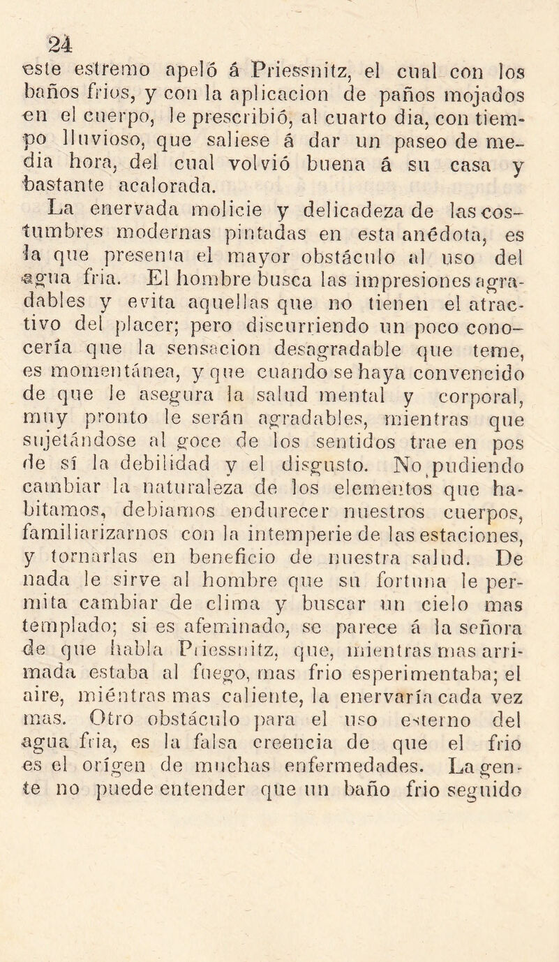 €816 estretnó apeló á Priessnitz, el cual con los baños friüs, y con la aplicación de paños mojados on el cuerpo, le prescribió, al cuarto dia, con tiem- po lluvioso, que saliese á dar un paseo de me- dia hora, del cual volvió buena á su casa y bastante acalorada. La enervada molicie y delicadeza de lascos- tumbres modernas pintadas en esta anédota, es ]a que^ presenta el mayor obstáculo al uso del ^gua íria. El hombre busca las impresiones agra- dables y evita aquellas que no tienen el atrac- tivo del jjlacer; pero discurriendo un poco cono- cería que la sensación desagradable que teme, es momentánea, y que cuando se haya convencido de que le asegura la salud mental y corporal, muy pronto le serán agradables, mientras que sujetándose al goce de los sentidos trae en pos de sí la debilidad y el disgusto. No^pudiendo cambiar la naturaleza de los elementos que ha- bitamos, debíamos endurecer nuestros cuerpos, familiarizarnos con la intemperie de las estaciones, y tornarlas en beneficio de nuestra salud. De nada le sirve al hombre que su fortuna le per- mita cambiar de clima y buscar un cielo mas templado; si es afeminado, se parece á la señora de que habla Piiessniíz, que, mientras mas arri- mada estaba al fuego, mas frió esperimentaba; el aire, mientras mas caliente, la enervaría cada vez mas. Otro obstáculo ]>ara el uso esterno del agua fiia, es la falsa creencia de que el frió es el origen de muchas enfermedades. La gen- te no puede entender que un baño frió seguido