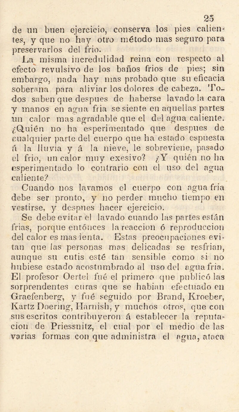 de un buen ejercicio, conserva los pies callen- tes, y que no hay otro método mas seguro para preservarlos del frió. La^ misma incredulidad reina con respecto al efecto revulsivo de los baños frios de pies; sin embargo, nada hay mas probado que su eñcacia soberana para aliviar los dolores de cabeza. To- dos saben que después de haberse lavado la cara y manos en agua fria se siente en aquellas partes un calor mas agradable que el del agua caliente. ¿Q,uién no ha osperimentado que después de cualquier parte del cuerpo que ha estado espuesta ñ la lluvia y á la nieve, le sobreviene, pasado el frió, un calor muy exesivo? ¿Y quién no ha esperimentado lo contrario con el uso del agua caliente'? Cuando nos lavamos el cuerpo con agua fria debe ser pronto, y no perder mucho tiempo en vestirse, y después hacer ejercicio. Se debe evitar el lavado cuando las partes están frias, porque entonces la reacción ó reproducción del calor es mas lenta. Estas preocupaciones evi- tan que las personas mas delicadas se resfrian, aunque su cutis esté tan sensible como si no hubiese estado acostumbrado al uso del oguafria. El profesor Oertel fué el primero cjue publicó las sorprendentes curas que se habian efectuado en Oraefenberg, y fue seguido por Brand, Kroeber, Kartz Doering, Harnish, y muchos oíros, que con sus escritos contribuyeron á establecer la reputa- ción de Priessniíz, el cual por el medio de las varias formas con que administra el agua, ataca