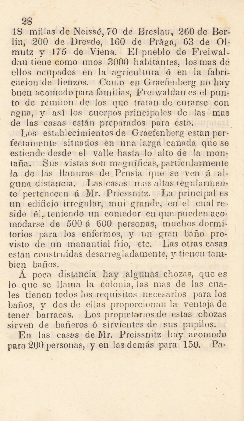 18 millas de Neissé, 70 de Breslau, 260 de Ber- lín, 200 de Dresde, 160 de Prá^a, 63 de 01- mutz y 175 de Viena. El pueblo de Freiwal- daii tiene como unos 3000 habitantes, ios mas de ellos ocupados en la agricultura ó en la fabri- cación de lienzos. CoUiO en Graefenberg no hay buen acomodo para familias, Freiwaldau es el pun- to de reunion de los que tratan de curarse con agua, y así los cuerpos principales de las mas de las casas están preparados para esto. Los establecimientos de Graefenberg están per- fectamente situados en una larga cañada que se estiende desde el valle hasta lo alto de la mon- taña. Sus vistas son magníficas, particularmente la de las llanuras de Prusia que se ven á al- guna distancia. l,.as casas mas altas regutarmen- te pertenecen -á Mr. Priessniíz. La principal es itn edificio irregular, mui grande, en el cual re- side él, teniendo un comedor en que pueden aco- modarse de 500 á 600 personas, muchos dormi- torios para los enfermos, y un gran baño pro- visto de un manantial frió, etc. Las otras casas están construidas desarregladamente, y tienen tam- bién baños. Á poca distancia hay algunas chozas, que es lo que se llama la colonia, las mas de las cua- les tienen todos los requisitos necesarios para los baños, y dos de ellas proporcionan la ventajado tener barracas. Los propietarios de estas chozas sirven de bañeros ó sirvientes de sus pupilos. En las casos de Mr. Preissnitz hay acomodo para 200 personas, yen las demás para 150. Pa-