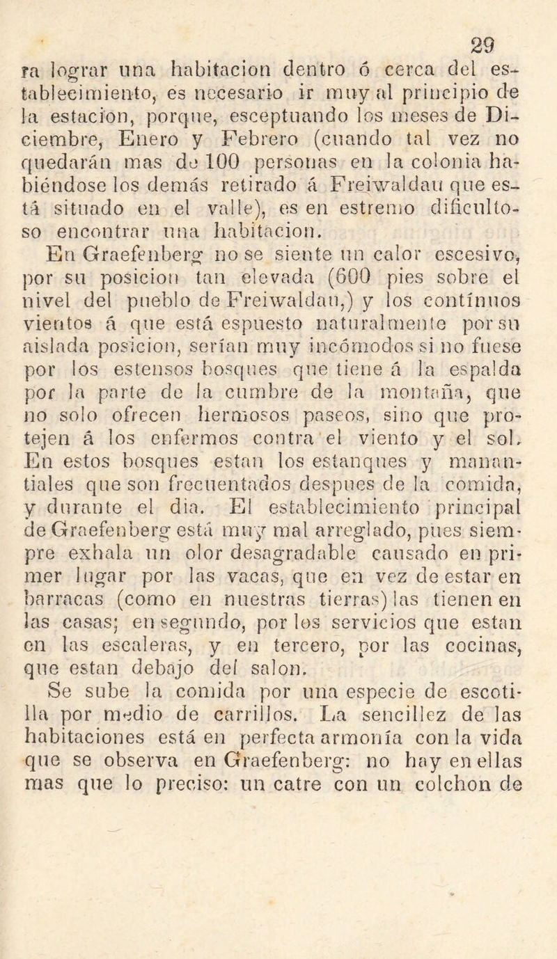 fa lograr nna habitacioti dentro ó cerca del es-- tableeimiento, es necesario ir rany al principio de la estación, porcjne, esceptiiando los meses de Di- ciembre, Enero y Febrero (cuando tal vez no quedarán mas de 100 personas en la colonia ha- biéndose los demás retirado á Frejwaldau que es- tá situado en el valle), es en estremo dificulto- so encontrar una habitación. En Graefenberg nose siente un calor escesivo, por su posición tan elevada (600 pies sobre el nivel del pueblo de Freiwaldau,) y los continuos vientos á que está espuesto naturalmente por su aislada posición, serían muy incómodos si no fuese por los estensos bosques que tiene á la espalda por la parte de ¡a cumbre de la moiitaña, que no solo ofrecen hermosos paseos, sino que pro- tejen á los enfermos contra el viento y el sol. En estos bosques están los estanques y manan- tiales que son frecuentados después de la comida, y durante el dia. El establecimiento principal de Graefenberg está muy mal arreglado, pues siem- pre exhala un olor desagradable causado en pri- mer lugar por las vacas, que en vez de estar en barracas (como en nuestras tierras) las tienen en las casas; en segundo, por los servicios que están en las escaleras, y en tercero, por las cocinas, que están debajo deí salón. Se sube la coiuida por una especie de escoti- lla por medio de carrillos. La sencillez de las habitaciones está en perfecta armonía con la vida que se observa en Graefenberg: no hay en ellas mas que lo preciso: un catre con un colchen de