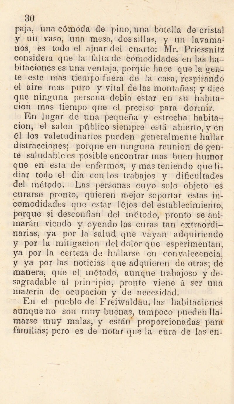 paja, una cómoda de pino, lina botella de cristal y un vaso, una mesa, dos sillas, y un lavama- nos^ es todo el ajuar del cuarto: Mr. Priessnitz considera que la falta de comodidades en las ha- bitaciones es una ventaja, porque hace que la ^en- te este mas tiempo fuera de la casa, respirando (>1 aire mas puro y vital de las montañas; y dice que ninguna persona debia estar en su habita- ción mas tiempo que el preciso para dormir. ^ En lugar de una pequeña y estrecha habita- ción, el salon público siempre está abierto, y en él los valetudinarios pueden generalmente hallar distracciones; porque en ninguna reunion de gen- te saludable es posible encontrar mas buen humor que en esta de enfermos, y mas teniendo que li- diar todo el dia con los trabajos y dificultades del método. Las personas cuyo solo objeto es curarse pronto, quieren mejor soportar estas in- comodidades que estar lejos del establecimiento, porque si desconfian del método, pronto se ani- marán viendo y oyendo las curas tan extraordi- narias, ya por la salud que vayan adquiriendo y por la mitigación del dolor que esperimentan, ya por la certeza de hallarse en convalecencia, y ya por las noticias que adquieren de otras; de manera, que el método, aunque trabajoso y de- sagradable al principio, pronto viene á ser una materia de ocupación y de necesidad. En el pueblo de Freiwaldau, las habitaciones aunque no son muy buenas, tampoco pueden lla- marse muy malas, y están* proporcionadas para familias; pero es de notar que la cura de las en-