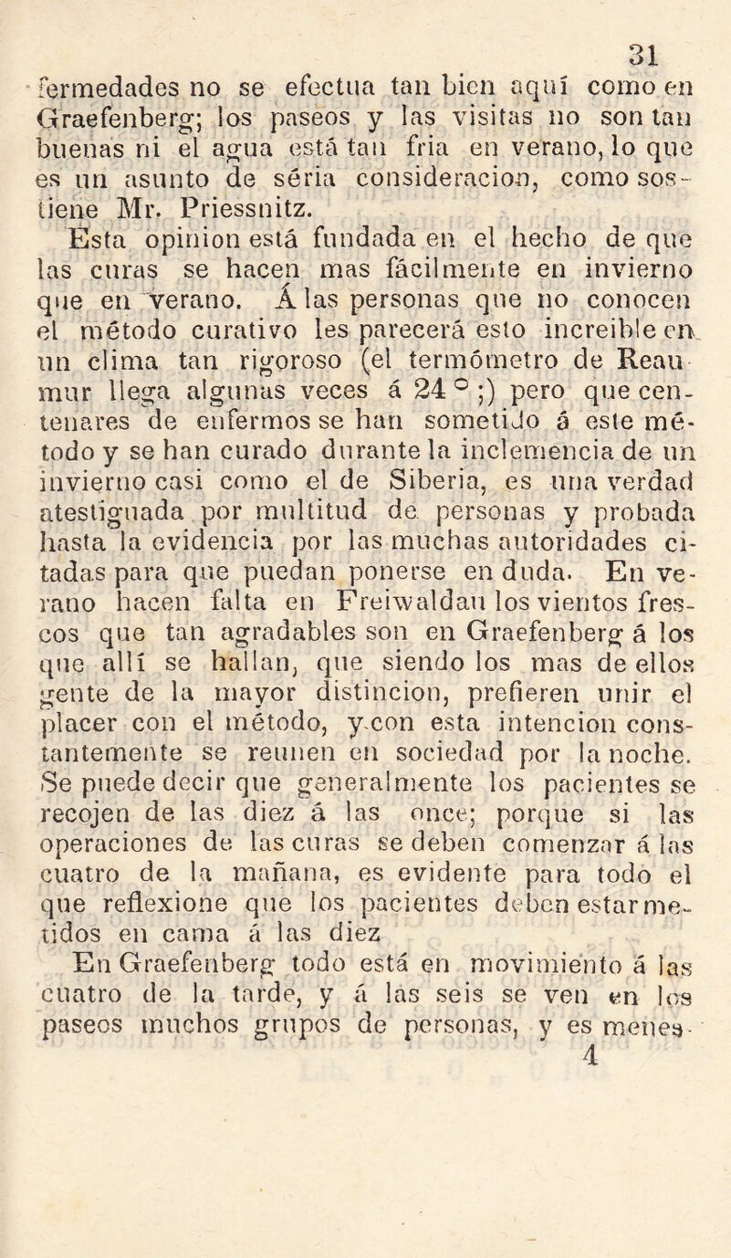 fcrmedades no se efectúa tan bien aquí como en Graefenberg; los paseos y las visitas no son tan buenas ni el agua está tan fria en verano, lo que es un asunto de seria consideración, como sos- tiene Mr. Priessnitz. Esta opinion está fundada en el hecho de que las curas se hacen mas fácilmente en invierno que en verano. Alas personas que no conocen el método curativo les parecerá esto increíble en un clima tan rigoroso (el termómetro de Reau mur llega algunas veces á 24°;) pero que cen- tenares de enfermos se han sometido á este mé- todo y se han curado durante la inclemencia de un invierno casi como el de Siberia, es una verdad atestiguada por multitud de. personas y probada hasta la evidencia por las muchas autoridades ci- tadas para que puedan ponerse en duda. En ve- rano hacen falta en Freiwaldau los vientos fres- cos que tan agradables son en Graefenberg á los que allí se hallan, que siéndolos mas de ellos gente de la mayor distinción, prefieren unir el placer con el método, yxon esta intención cons- tantemente se reúnen en sociedad por la noche. Se puede decir que generalmente los pacientes se recojen de las diez á las once; porque si las operaciones de las curas se deben comenzar á las cuatro de la mañana, es evidente para todo el que reflexione que los pacientes deben estarme- lidos en cama á las diez En Graefenberg todo está en movimiento á las cuatro de la tarde, y á las seis se ven en los paseos muchos grupos de personas, y es menea- 4