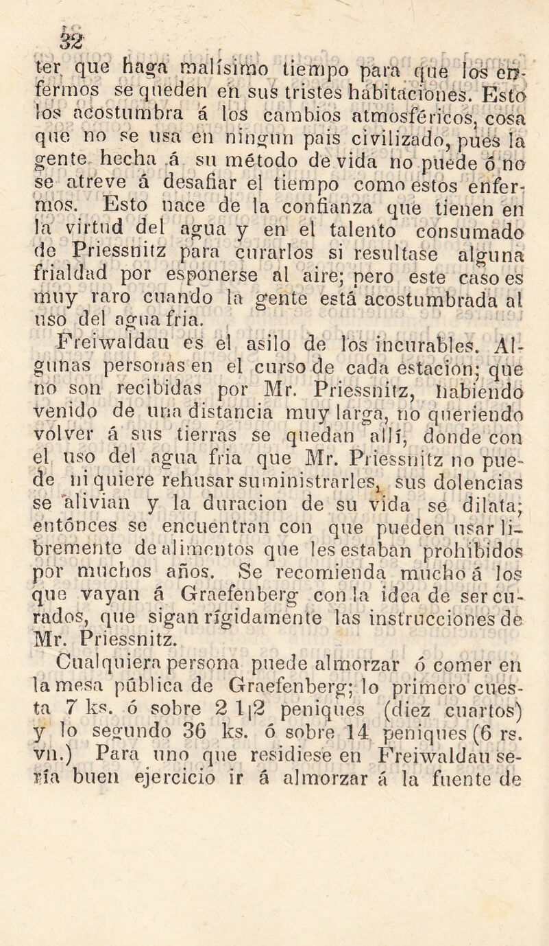 ter, que tia^a malísimo tiempo para que ia^ en- fermos se queden eh sus tristes hábitacibnes. Esto los acostumbra á los cambios atmosféricos, cosa que no se usa en niní^iin pais civilizado, pués la gente hecha .á su método de vida no puede ó no se atreve á desafiar el tiempo como estos enfer- mos. Esto nace de la confianza que tienen en la virtud del agua y en el talento consumado de Priessnitz para curarlos si resultase alguna frialdad por esponerse al aire; pero este ca.so es muy raro cuando la gente está* acostumbrada al uso del agua fría. / Preiwaidau es el asilo de los incurables. Al- gunas personas en el curso de cada estación; que no son recibidas por Mr. Priessnitz, habiendo venido de una distancia muy larga, no queriendo volver á sus tierras se quedan allí, donde con el uso del agua fria que Mr. Priessnitz no pue- de ni quiere rehusar suministrarles, sus dolencias se alivian y la duración de su vida sé dilata; entonces se encuentran con que pueden usnrli- brem.ente de alimentos que les estaban prohibidos por muchos años. Se recomienda mucho á los que vayan á Graefenberg con la idea de ser cu- rados, que sigan rígidamente las instrucciones dé Mr. Priessnitz. Cualquiera persona puede almorzar ó comer en lamosa pública de Graefenberg; lo primero cues- ta 7 ks. ó sobre 2 \\2 peniques (diez cuartos) y lo segundo 36 ks. ó sobre 14 peniques (6 rs. vn.) Para uno que residiese en Preiwaidau se- ría buen ejercicio ir á almorzar á la fuente de