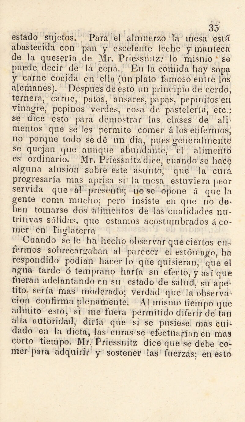 estado sujetos. Para el almuerzo la mesa está abastecida con pan y esceiente leche y manteca de la quesería de Mr. Priessnitz; lo mismo * se puede decir de la cena. En la corriida hay sopa y carne cocida en ella (un plato famoso entre los alemanes). Después de esto un principio de cerdo, ternera, carne, patos, misares, papas, pepinitos en vinagre, pepinos verdes, cosa de pastelería, etc.; se dice esto para demostrar las clases de ali> mentos que seles permite comer á los enfermos, no porque todo sedé un dia, pues generalmente se quejan que aunque abundante, el alimento es ordinario. Mr. Priessnitz dice, cuando se hace alguna alusión sobre este asunto, que la cura progresaría mas aprisa si la mesa estuviera peor servida que al presente; no se opone á que la gente coma mucho; pero insiste en que no de- ben tomarse dos alimeíitos de las cualidades nu- tritivas sólidas, que estamos acostumbrados á co- mer en Inglaterra Cuando se le ha hecho observar que ciertos en- fermos sobrecargaban al parecer el estómago, ha respondido podian hacer lo que quisieran, que el agua tarde ó temprano haría su ef-cto, y así que fueicin adelantando en su estado de salud, su ape- tito. sería mas moderado; verdad que la observa- ción confirma plenamente, Al mismo tiempo que admito esto, si me fuera permitido diferir de tan alta autoridad, diría que si se pusiese mas cui- dado en la dieta, las curas se efectuarían en mas corto tiempo. Mr. Priessnitz dice que se debe co- mer para adquirir y sostener las fuerzas; en esto