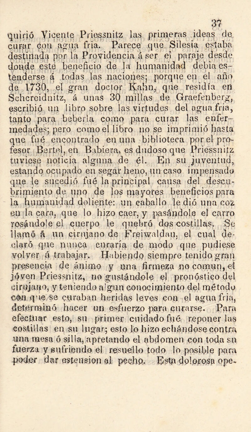 quírió Yicente Piiessnitz las primeras ideas de, cuF^r GOM a^iia fría. Parece que Silesia estaba destirtadi> por la Pro'videncia á ser el paraje desde doiide esté beneficio de la humanidad debiaes- tenderse á todas las nacionesj porque en el año de 1730, el gran doctor Itahn, que residía en Schcrcidnitz, á unas 30 millas de Graefenberg, escribió uii libro sobre las virtudes del agua fría, taiito para bebería como para curar las enfer- medades; pero como el libro no se imprimió hasta que fué encontrado en una biblioteca por el pro- fesor Bertel, en Babiera, es dudoso que Priessniíz tuviese noticia alguna de él. En su juventud, estando ocupado eii segar heno, iin caso irnpensado que le sucedió fué la principal causa del descu- brimiento de uno de los niayores beneficios para la humanidcpd doliente: un caballo ledió una coz en la cara, que lo hizo caer, y pasándole el carro rosándole pl cuerpo le quebró dos costillas. Se llamó á un cirujano de Freiwaldan. el cual de* claró que nuuca eairaria de modo que pudiese volver á trabajar. Habiendo siempre tenido gran presencia de ánimo y una firmeza no común, eí joven Priessniíz, no gustándole el pronóstico del cirujano, y teniendo algún conocimiento del método cóai que se curaban heridas leves con el agua fria, determinó hacer un esfuerzo para curarse. Para efectuar esto, su primer cuidado fué reponerlas costillas en su lugar; esto Jo hizo ecliándose contra una mesa ó sjlla, apretando el abdomen con toda sn fuerza y sufriendo el resuello todo lo posible para poder dar extension ai peche. dolorosa ope..
