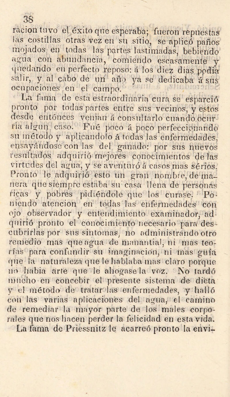 ración tuvo el éxito que esperaba; fueron repuestas las costillas otras vez en su sitio, se aplicó paños mojados en todas las partes lastimadas, bebiendo ao'ua con abundancia, comiendo escasamente y quedando en perfecto reposo: á los diez dias ppdía salir, y al cabo de un año ya se dedicaba á‘sus ocupaciojies en el campo. IjU fama de esta estraordinnria cura se esparció pronto por todas partes entre sus vecinos, y estos desde entónees venian á consultarlo cuando ocnr ría alí^un caso. Pué poco á poco perfeccionando su inótodo y aplicándolo á todas las enfermedades, ensayándose con las del ganado: por sus nuevos resultados adquirió mejores conocimientos délas virtudes del agua, y se aventuró á casos mas serios. Pronto le adquirió esto un gran nombre, de ma- nera que siempre estaba su casa llena de personas ricas y pobres pidiéndole que los curase. Po> uiendo atención en todas las enfermedades con ojo observador y entendimiento examinador, ad- quirió pronto el conocimiento necesario para des- cubrirlas por sus sintomas, no administrando otro remedio mas que agua de manantial, ni mas teo- rías para confundir su imaginación, ni mas guía (jue la naturaleza que le hablaba mas claro porque no habia arte quede ahógasela voz. ISo tardó mucho en concebir el presente sistema de dieta y el método de tratar las enfermedades, y halló con las varias aplicaciones del agua, el camino de remediar la mayor parte de los males corpo- rales que nos hacen perder la felicidad en esta vida. La fama de Priessnilz le acarreó pronto la envi-