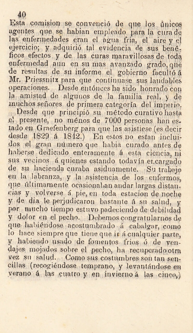 Esta comisjon se convenció de que ios únicos agentes que se habían empleado parri la cura de las enfermedades eran el agua fria, el aire y el ejercicio; y adquirió tal evidencia de sus benér fíeos efectos y de las curas maravillosas de toda enfermedad aun en su mas avanzado grado, qiie de resultas de su informe el gobierno facultó á Mr. Priessnitz para que continuase sus laudables operaciones. Desde entónces ha sido honrado con la amistad de algunos de la familia real, y de muchos señores de primera categoría del imperio. Desde que principió su método curativo hasta jb’ presente, no ménos de 7000 personas han es- tado en Graefenberg para que las asistiese (es decir desde 1829 á 1842.) En estos no están inclui- dos el gran número qiie habia curado antes de haberse dedicado enteramente á esta ciencia, ni sus vecinos á quienes estando todavía er.cargado de su hacienda curaba asiduamente. Su trabajo en la labranza, y la asistencia de los enfermos, que últimamente ocasionaban andar largas distaiu cías y volverse á pie, en toda estación de noche y de día le perjudicaron bastante á su salud, y por mucho tiempo estuvo padeciendo de debilidad y dolor en el pecho. Debemos congratularnos de que liabiéndose acostumbrado á cabalgar, como lo hace siempre que tiene que ir á cualquier parte, y habiendo usado de fomentos fries ó de ven- dajes mojados sobre el pecho, ha recuperado otra vez su salud. Como sus costumbres son tan sen- cillas (recogiéndose temprano, y levantándose en verano á las cuatro y en invierno á las cinco,)