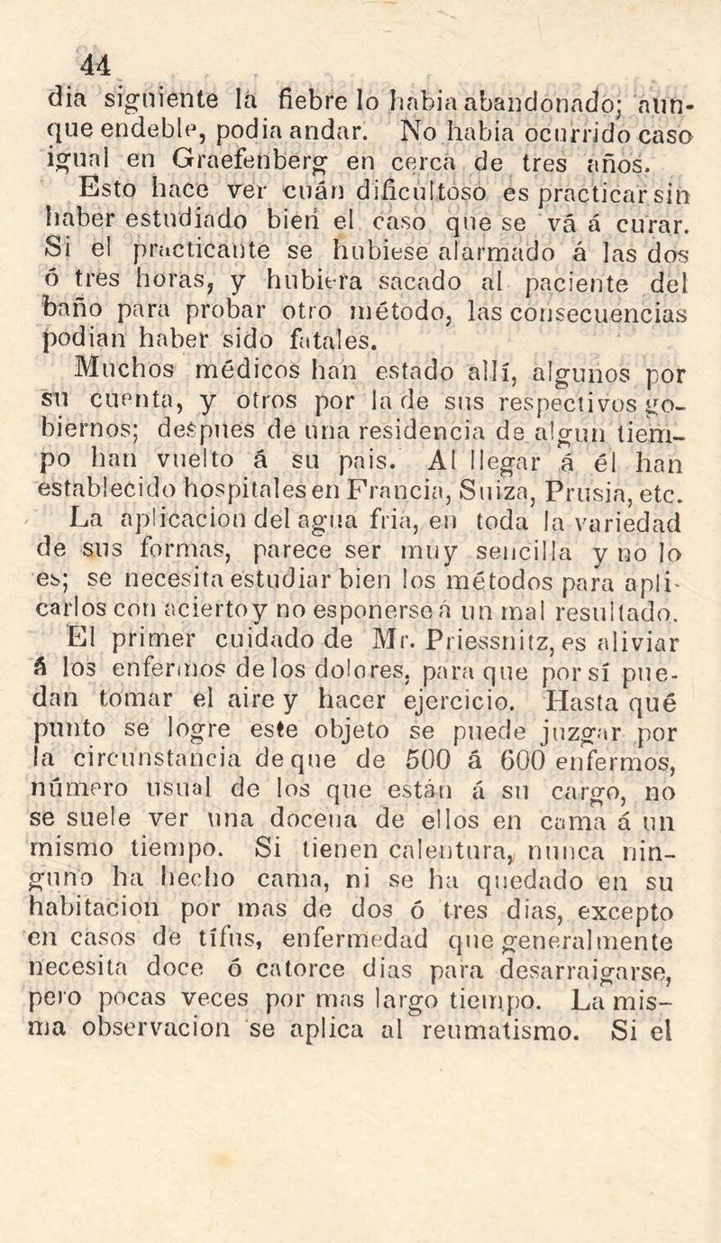 dia siguiente lá fiebre lo habia abandonado; aun- que endeble, podia andar. No habia ocurrido caso igual en Graefenberg en cerca de tres años. Esto hace ver cuán dificultoso es practicar sin haber estudiado bieri el caso que se vá á curar. Si el practicante se hubiese alarmado á las dos ó tres horas, y hubiera sacado al paciente del baño para probar otro método, las corjsecuencias podian haber sido fatales. Muchos médicos han estado allí, algunos por sn cuenta, y otros por la de sus respectivos go- biernos; deSpues de una residencia de algún tiem- po han vuelto á su pais. Al llegar á él han establecido hospitales en Francia, Suiza, Prusia, etc. La aplicación del agua fria, en toda la variedad de sus formas, parece ser muy sencilla y no lo es; se necesita estudiar bien los métodos para apli^ Carlos con aciertoy no esponerseá un mal resultado. El primer cuidado de Mr. Priessnitz, es aliviar á los enferuios de los dolores, para que por sí pue- dan tomar el aire y hacer ejercicio. Hasta qué punto se logre este objeto se puede juzgar por la circunstancia deque de 500 á 600 enfermos, numero usual de los que están á su cargo, no se suele ver una docena de ellos en cama á un mismo tiempo. Si tienen calentura, nunca nin- guno ha hecho cama, ni se ha quedado en su habitación por mas de dos ó tres días, excepto en casos de tifus, enfermedad que generalmente necesita doce ó catorce dias para desarraigarse, pei o pocas veces por mas largo tiempo. La mis- ma observación se aplica al reumatismo. Si el