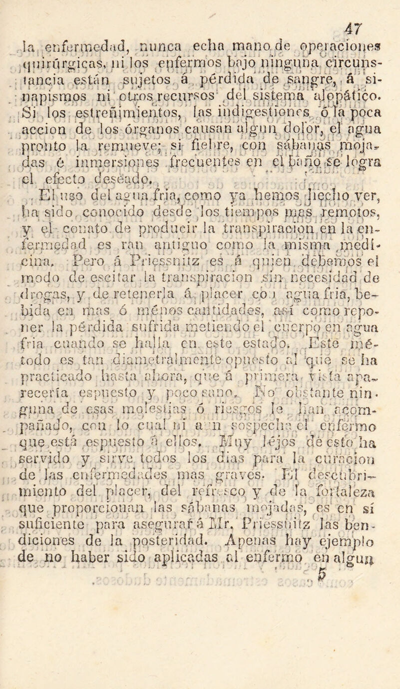 la erifermedad, nunca echamano.de opejacíoneg quirúrgicas, ni los epfermos bajo ningiuja circuns- tancia están sujetos á , pérdida'’de /sangre,, á ’‘si- napisrnos ni pú:os. recursos' ,del sistema' alqpático. .SV los estreñimientos,' las üidigestíoncs,, 'oía poca acción de los órganos causan algún dojpr, el agua pronto la remueve* si: fiebre, con sábanas moja das 6 inmersiones Trecueníes en el benmsé’logra el efecto deseado.. ' ’ 1 ' ' , El uso del ao tía fr.ia, como ya hemos jiecho t'er, ha sido, conocido desde los tiempos rná’s .remotos, y et conato de producir la .transpiración en la en- fermedad es rail antiguo como la misma ,m¿dí^ ciña. Pero á Pi'iessnitz es 'a quien, débeitíós eí modo de csciíar la transpiración .sin necesidad de drogas, y .de retenerla á, placer cói agua fría, be- bida* en rilas ó ménos cantidades, a-sí como repo- ner la pérdida sufrida metiendo elcuerpo en agua fria cuando se halla en este estado. .Esté mé- todo es tan di.ametral.mentó opuesto al ‘qiie se ha practicado hasta ahora, que á primera tisía apa- recería espucsto y poco sano,. No' obsíaníenin- gima de esas molestias ó rie.sgós b haii acom- pañado, con lo cuabni a n .sospecha cl enfermo que.está espuesío .a ellos. Muy lejos dé Gstb ha servido y sirve tedos los dias para' la cnrácion délas eníerrnedades mas graves. bJl descubri- miento del placer, del rem reo, y de ía foríaleza que proporcionan las sábanas inoj.adas, es' en sí suficiente para asegurará Mr. Priessnitz las ben- diciones de la posteridad. Apenas hay ejemplo de no haber sido aplicadas rd enfermo en algún .. ^