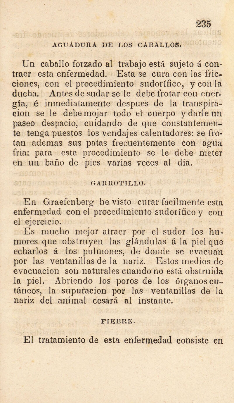 AGUADURA DE LOS CABALLOS. Un caballo forzado al trabajo está sujeto á con- traer esta enfermedad. Esta se cura con las fric- ciones, con el procedimiento sudorífico, y con la ducha. Antes desudar se le debe frotar cou ener- gía, é inmediatamente después de la transpira- ción se le debe mojar todo et cuerpo y darle un paseo despacio, cuidando de que constantemen- te tenga puestos los vendajes calentadores: se fro- tan ademas sus patas frecuentemente con agua fria: para este procedimiento se le debe meter en un baño de pies varias veces al dia. GARROTILLO. En Graefenberg he visto curar fácilmente esta enfermedad con el procedimiento sudorífico y con el ejercicio. Es mucho mejor atraer por el sudor los hu- mores que obstruyen las glándulas á la piel que echarlos á los pulmones, de donde se evacúan por las ventanillas de la nariz. Estos medios de evacuación son naturales cuando no está obstruida la piel. Abriendo los poros de los órganos cu- táneos, la supuración por las ventanillas de la nariz del animal cesará al instante. FIEBRE. El tratamiento de esta enfermedad consiste en