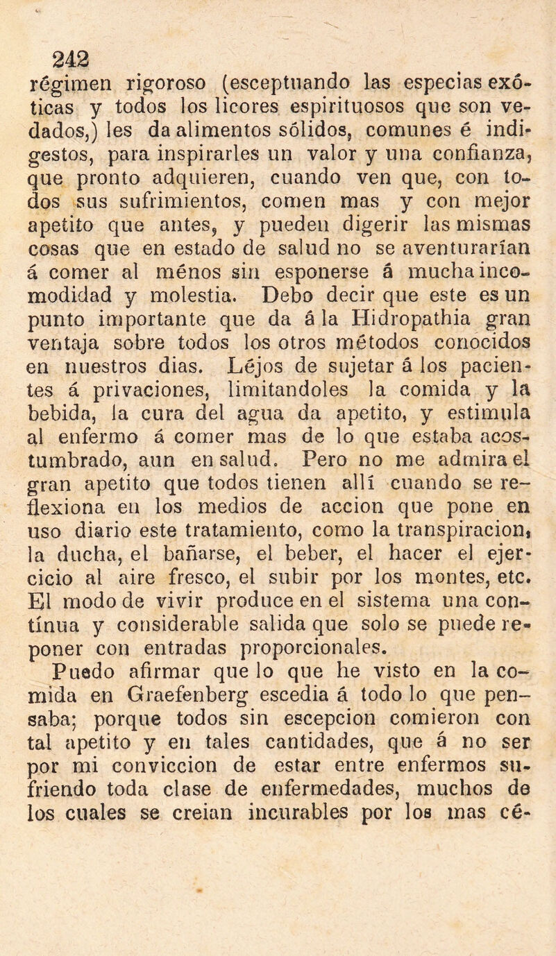 régimen rigoroso (esceptnando las especias exó- ticas y todos los licores espirituosos que son ve- dados,) les da alimentos sólidos, comunes é indi- gestos, para inspirarles un valor y una confianza, que pronto adquieren, cuando ven que, con to- dos sus sufrimientos, comen mas y con mejor apetito que antes, y pueden digerir las mismas cosas que en estado de salud no se aventurarían á comer al menos sin esponerse á mucha inco- modidad y molestia. Debo decir que este es un punto importante que da á la Hidropathia gran ventaja sobre todos los otros métodos conocidos en nuestros dias. Lejos de sujetar á los pacien- tes á privaciones, limitándoles la comida y la bebida, la cura del agua da apetito, y estimula al enfermo á comer mas de lo que estaba acos- tumbrado, aun en salud. Pero no me admirad gran apetito que todos tienen allí cuando se re- flexiona en los medios de acción que pone en uso diario este tratamiento, como la transpiración, la ducha, el bañarse, el beber, el hacer el ejer- cicio al aire fresco, el subir por los montes, etc. El modo de vivir produce en el sistema una con- tinua y considerable salida que solo se puede re- poner con entradas proporcionales. Puedo afirmar que lo que he visto en la co- mida en Graefenberg escedia á todo lo que pen- saba; porque todos sin escepcion comieron con tal apetito y en tales cantidades, que á no ser por mi convicción de estar entre enfermos su- friendo toda clase de enfermedades, muchos de los cuales se creian incurables por los mas cé-