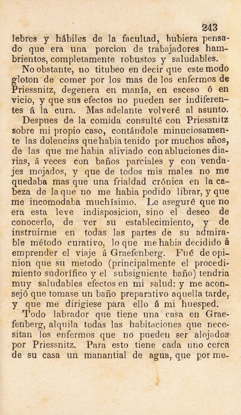 lebres y hábiles de la facultad, hubiera pensa- do que era una porción de trabajadores ham- brientos, completamente robustos y saludables. No obstante, no titubeo en decir que este modo gloton de comer por los mas de los enfermos d© Priessnitz, degenera en manía, en esceso ó en vicio, y que sus efectos no pueden ser indiferen- tes á la cura. Mas adelante volveré al asunto. Después de la comida consulté con Priessnitz sobre mi propio caso, contándole minuciosamen- te las dolencias quehabia tenido por muchos años, de las que me habia aliviado con abluciones dia- rias, á veces con baños parciales y con venda- jes mojados, y que de todos mis males no me quedaba mas que una frialdad crónica en la ca- beza de laque no me habia podido librar, y que me incomodaba muchísimo. Le aseguré que no era esta leve indisposición, sino el deseo de conocerlo, de ver su establecimiento, y de instruirme en todas las partes de su admira- ble método curativo, loque me habia decidido á emprender el viaje á Graefenberg. Fué de opi- nion que su método (principalmente el procedi- miento sudoríñco y el subsiguiente baño) tendria muy saludables efectos en mi salud: y me acon- sejó que tomase un baño preparativo aquella tarde, y que me dirigiese para ello á mi huésped. Todo labrador que tiene una casa en Grae- fenberg, alquila todas las habitaciones que nece- sitan los enfermos c[ue no pueden ser alojados^^ por Priessnitz. Para esto tiene cada uno cerca de su casa un manantial de agua, que por me-