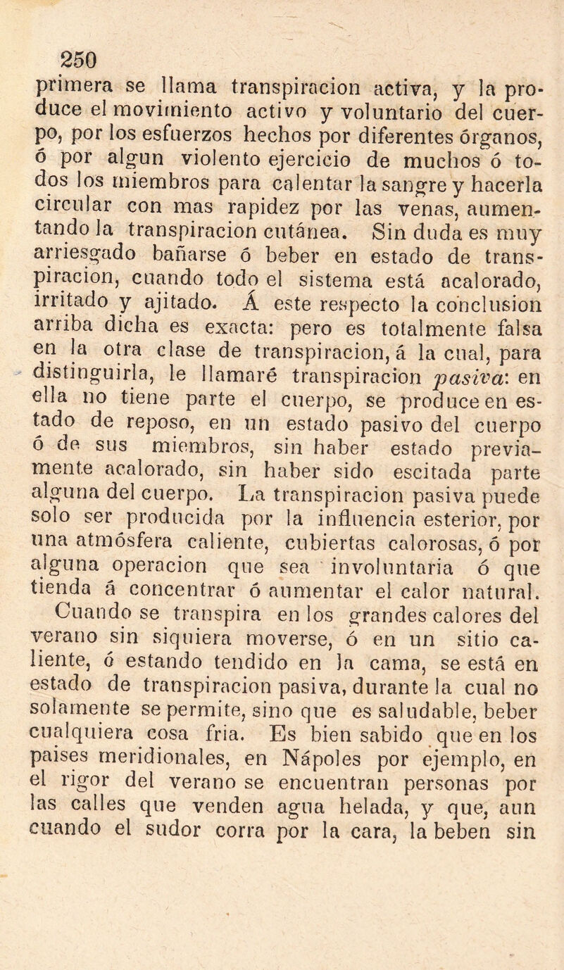 primera se llama transpiración activa, y la pro- duce el movimiento activo y voluntario del cuer- po, por los esfuerzos hechos por diferentes órganos, ó por algún violento ejercicio de muchos ó to- dos los miembros para calentar la sangre y hacerla circular con mas rapidez por las venas, aumen- tando la transpiración cutánea. Sin duda es muy arriesgado balitarse ó beber en estado de trans- piración, cuando todo el sistema está acalorado, irritado y ajitado. Á este respecto la conclusion arriba dicha es exacta: pero es totalmente falsa en la otra clase de transpiración, á la cual, para distinguirla, le llamaré transpiración pasiva: en ella no tiene parte el cuerpo, se produce en es- tado de reposo, en un estado pasivo del cuerpo ó de sus miembros, sin haber estado previa- mente acalorado, sin haber sido escitada parte alguna del cuerpo. I^a transpiración pasiva puede solo ser producida por la influencia esterior, por una atmósfera caliente, cubiertas calorosas, ó por alguna operación que sea involuntaria ó que tienda á concentrar ó aumentar el calor natural. Cuando se transpira en los grandes calores del verano sin siquiera moverse, ó en un sitio ca- liente, ó estando tendido en la cama, se está en estado de transpiración pasiva, durante la cual no solamente se permite, sino que es saludable, beber cualquiera cosa fria. Es bien sabido que en los países meridionales, en Nápoles por ejemplo, en el rigor del verano se encuentran personas por las calles que venden agua helada, y que, aun cuando el sudor corra por la cara, la beben sin