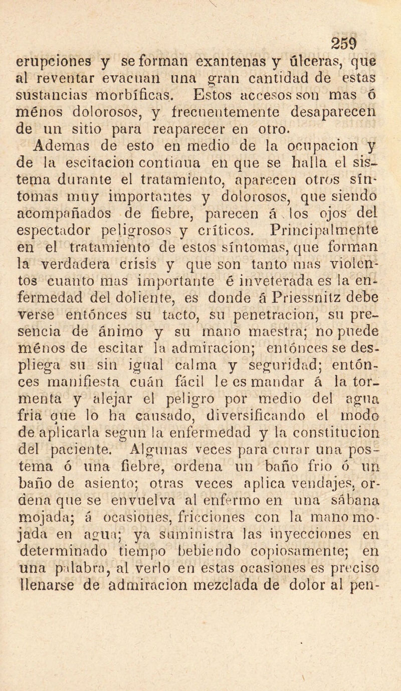 erupciones y se forman exantenas y úlceras, que al reventar evacúan una gran cantidad de estas sustancias morbíficas. Estos accesos son mas ó ménos dolorosos, y írecueutemente desaparecen de un sitio para reaparecer en otro. Ademas de esto en medio de la ocupación y de la escitacion continua en que se halla el sis- tema durante el tratamiento, aparecen otros sín- tomas muy importantes y dolorosos, que siendo acompañados de fiebre, parecen á ios ojos del espectador peligrosos y críticos. Principalmente en el tratamiento de estos síntomas, que forman la verdadera crisis y que son tanto mas violen- tos cuanto mas importante é inveterada es la en- fermedad del doliente, es donde á Priessnitz debe verse entonces su tacto, su penetración, su pre- sencia de ánimo y su mano maestra; no puede ménos de escitar la admiración; entonces se des- pliega su sin igual calma y seguridad; enton- ces manifiesta cuán fácil le es mandar á la tor- menta y alejar el peligro por m.edio del agua fria oue lo ha causado, diversificando el modo de aplicarla según la enfermedad y la constitución del paciente. Algunas veces paracnnir una pos- tema ó una fiebre, ordena un baño frío ó un baño de asiento; otras veces aplica vendajes, or- dena que se envuelva al enfermo en una sábana mojada; á ocasiones, fricciones con la mano mo- jada en agua; ya suministra las inyecciones en determinado tiempo bebiendo copiosamente; en una palabra, al verlo en estas ocasiones es preciso llenarse de admiración mezclada de dolor al pen-